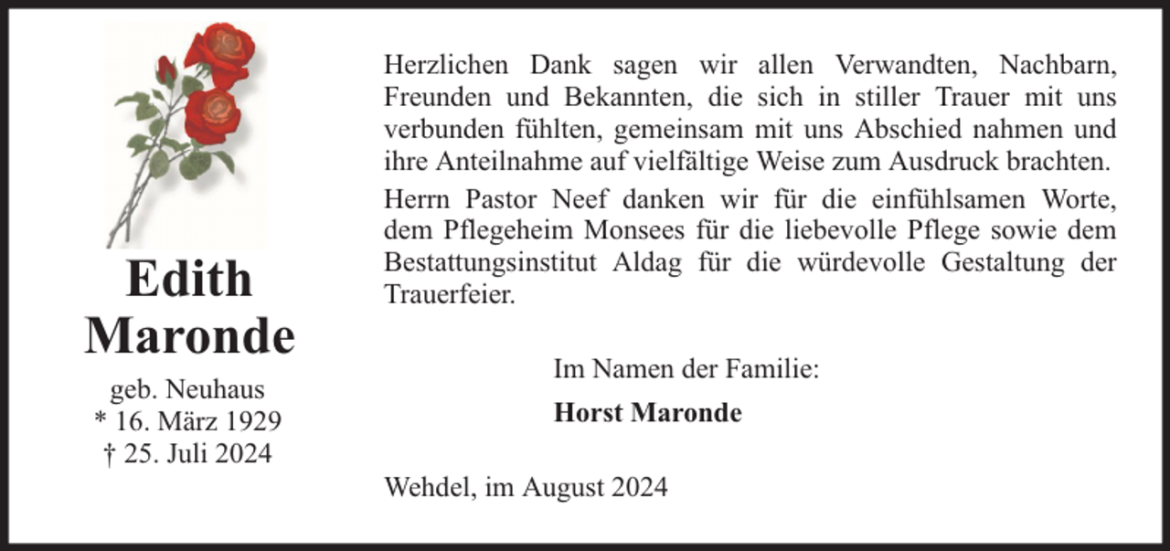 <p>Edith<br />Maronde<br />geb. Neuhaus<br />* 16. März 1929<br />† 25. Juli 2024</p><p>Herzlichen Dank sagen wir allen Verwandten, Nachbarn,<br />Freunden und Bekannten, die sich in stiller Trauer mit uns<br />verbunden fühlten, gemeinsam mit uns Abschied nahmen und<br />ihre Anteilnahme auf vielfältige Weise zum Ausdruck brachten.<br />Herrn Pastor Neef danken wir für die einfühlsamen Worte,<br />dem Pflegeheim Monsees für die liebevolle Pflege sowie dem<br />Bestattungsinstitut Aldag für die würdevolle Gestaltung der<br />Trauerfeier.<br />Im Namen der Familie:<br />Horst Maronde<br />Wehdel, im August 2024</p>