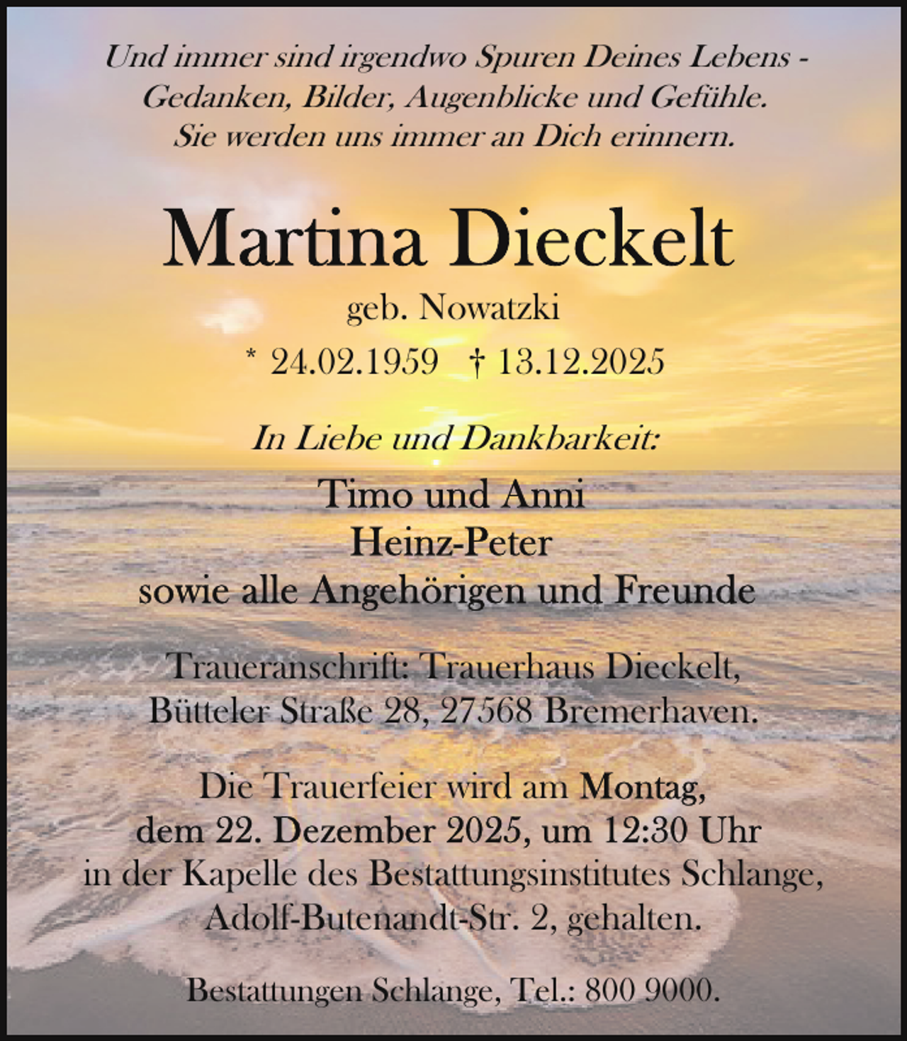 <p>Und immer sind irgendwo Spuren Deines Lebens Gedanken, Bilder, Augenblicke und Gefühle.<br />Sie werden uns immer an Dich erinnern.</p>
<p>geb. Nowatzki<br />* 24.02.1959 † 13.12.2025<br />In Liebe und Dankbarkeit:</p>
<p>Traueranschrift: Trauerhaus Dieckelt,<br />Bütteler Straße 28, 27568 Bremerhaven.<br />Die Trauerfeier wird am<br />in der Kapelle des Bestattungsinstitutes Schlange,<br />Adolf-Butenandt-Str. 2, gehalten.<br />Bestattungen Schlange, Tel.: 800 9000.</p>