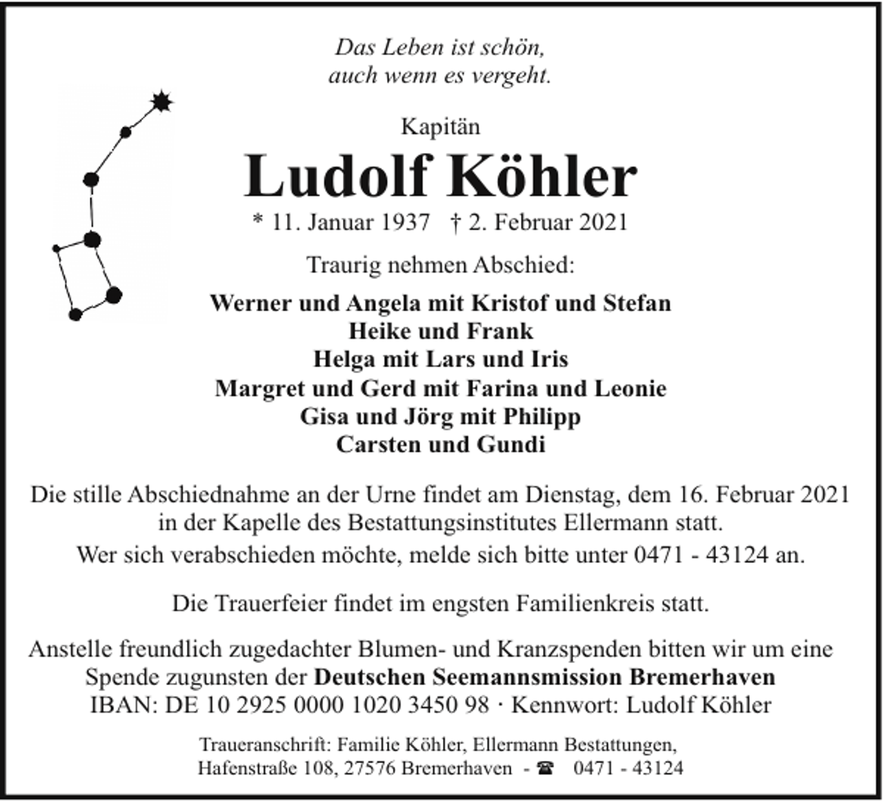 <p>Das Leben ist schön,<br />auch wenn es vergeht.<br />Kapitän</p><p>Ludolf Köhler<br />* 11. Januar 1937 † 2. Februar 2021</p><p>Traurig nehmen Abschied:<br />Werner und Angela mit Kristof und Stefan<br />Heike und Frank<br />Helga mit Lars und Iris<br />Margret und Gerd mit Farina und Leonie<br />Gisa und Jörg mit Philipp<br />Carsten und Gundi<br />Die stille Abschiednahme an der Urne findet am Dienstag, dem 16. Februar 2021<br />in der Kapelle des Bestattungsinstitutes Ellermann statt.<br />Wer sich verabschieden möchte, melde sich bitte unter 0471 - 43124 an.<br />Die Trauerfeier findet im engsten Familienkreis statt.<br />Anstelle freundlich zugedachter Blumen- und Kranzspenden bitten wir um eine<br />Spende zugunsten der Deutschen Seemannsmission Bremerhaven<br />IBAN: DE 10 2925 0000 1020 3450 98 · Kennwort: Ludolf Köhler<br />Traueranschrift: Familie Köhler, Ellermann Bestattungen,<br />Hafenstraße 108, 27576 Bremerhaven - ( 0471 - 43124</p>
