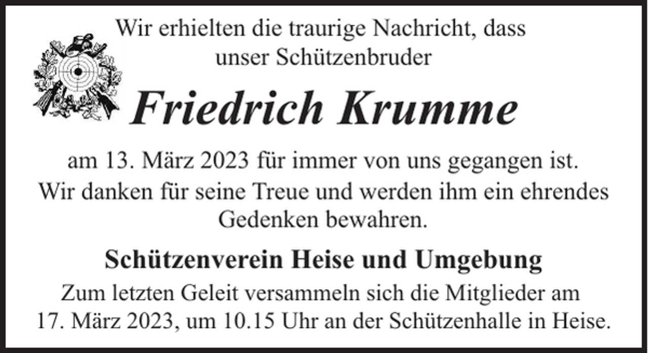 <p>Wir erhielten die traurige Nachricht, dass<br />unser Schützenbruder</p><p>Friedrich Krumme<br />am 13. März 2023 für immer von uns gegangen ist.<br />Wir danken für seine Treue und werden ihm ein ehrendes<br />Gedenken bewahren.</p><p>Schützenverein Heise und Umgebung<br />Zum letzten Geleit versammeln sich die Mitglieder am<br />17. März 2023, um 10.15 Uhr an der Schützenhalle in Heise.</p>
