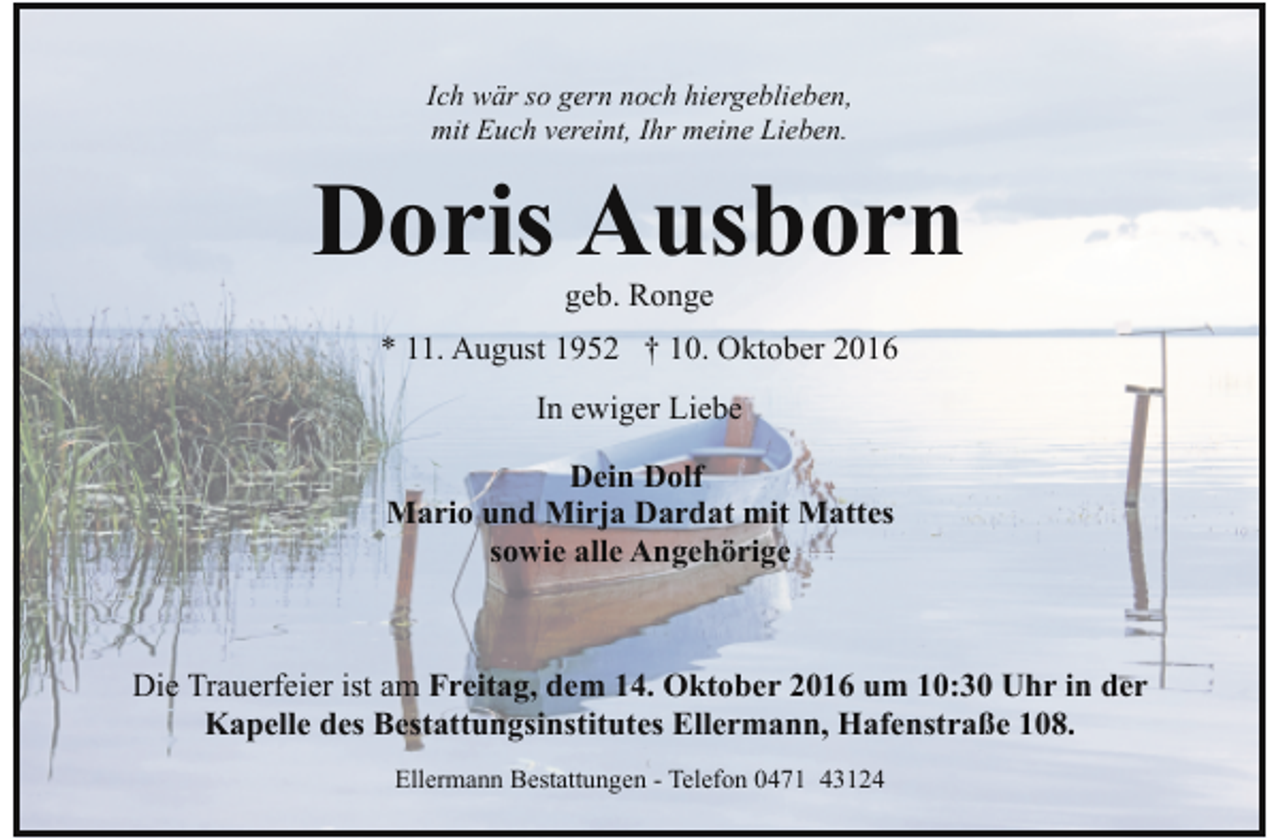 <p>Ich wär so gern noch hiergeblieben,<br />mit Euch vereint, Ihr meine Lieben.</p><p>Doris Ausborn<br />geb. Ronge</p><p>* 11. August 1952 † 10. Oktober 2016<br />In ewiger Liebe<br />Dein Dolf<br />Mario und Mirja Dardat mit Mattes<br />sowie alle Angehörige</p><p>Die Trauerfeier ist am Freitag, dem 14. Oktober 2016 um 10:30 Uhr in der<br />Kapelle des Bestattungsinstitutes Ellermann, Hafenstraße 108.<br />Ellermann Bestattungen - Telefon 0471 43124</p>