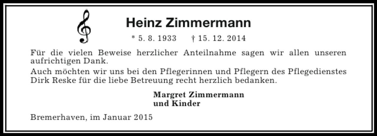 <p>Heinz Zimmermann<br />* 5. 8. 1933</p><p>† 15. 12. 2014</p><p>Für die vielen Beweise herzlicher Anteilnahme sagen wir allen unseren<br />aufrichtigen Dank.<br />Auch möchten wir uns bei den Pflegerinnen und Pflegern des Pflegedienstes<br />Dirk Reske für die liebe Betreuung recht herzlich bedanken.<br />Margret Zimmermann<br />und Kinder<br />Bremerhaven, im Januar 2015</p>