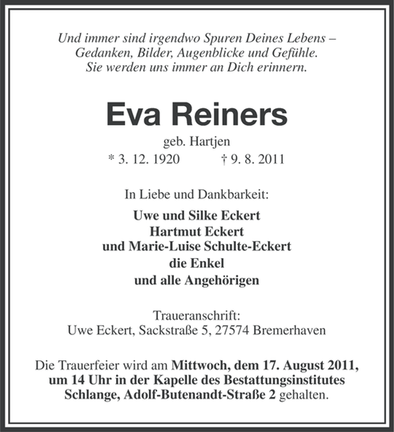 <p>Und immer sind irgendwo Spuren Deines Lebens –<br />Gedanken, Bilder, Augenblicke und Gefühle.<br />Sie werden uns immer an Dich erinnern.</p><p>Eva Reiners<br />geb. Hartjen<br />* 3. 12. 1920<br />† 9. 8. 2011<br />In Liebe und Dankbarkeit:<br />Uwe und Silke Eckert<br />Hartmut Eckert<br />und Marie-Luise Schulte-Eckert<br />die Enkel<br />und alle Angehörigen<br />Traueranschrift:<br />Uwe Eckert, Sackstraße 5, 27574 Bremerhaven<br />Die Trauerfeier wird am Mittwoch, dem 17. August 2011,<br />um 14 Uhr in der Kapelle des Bestattungsinstitutes<br />Schlange, Adolf-Butenandt-Straße 2 gehalten.</p>