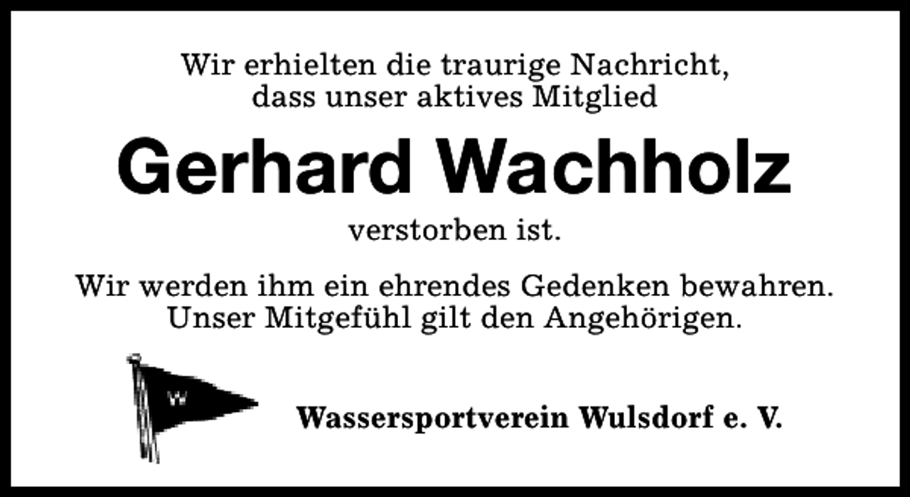 <p>Wir erhielten die traurige Nachricht,<br />dass unser aktives Mitglied</p><p>Gerhard Wachholz<br />verstorben ist.</p><p>Wir werden ihm ein ehrendes Gedenken bewahren.<br />Unser Mitgefühl gilt den Angehörigen.<br />Wassersportverein Wulsdorf e. V.</p>