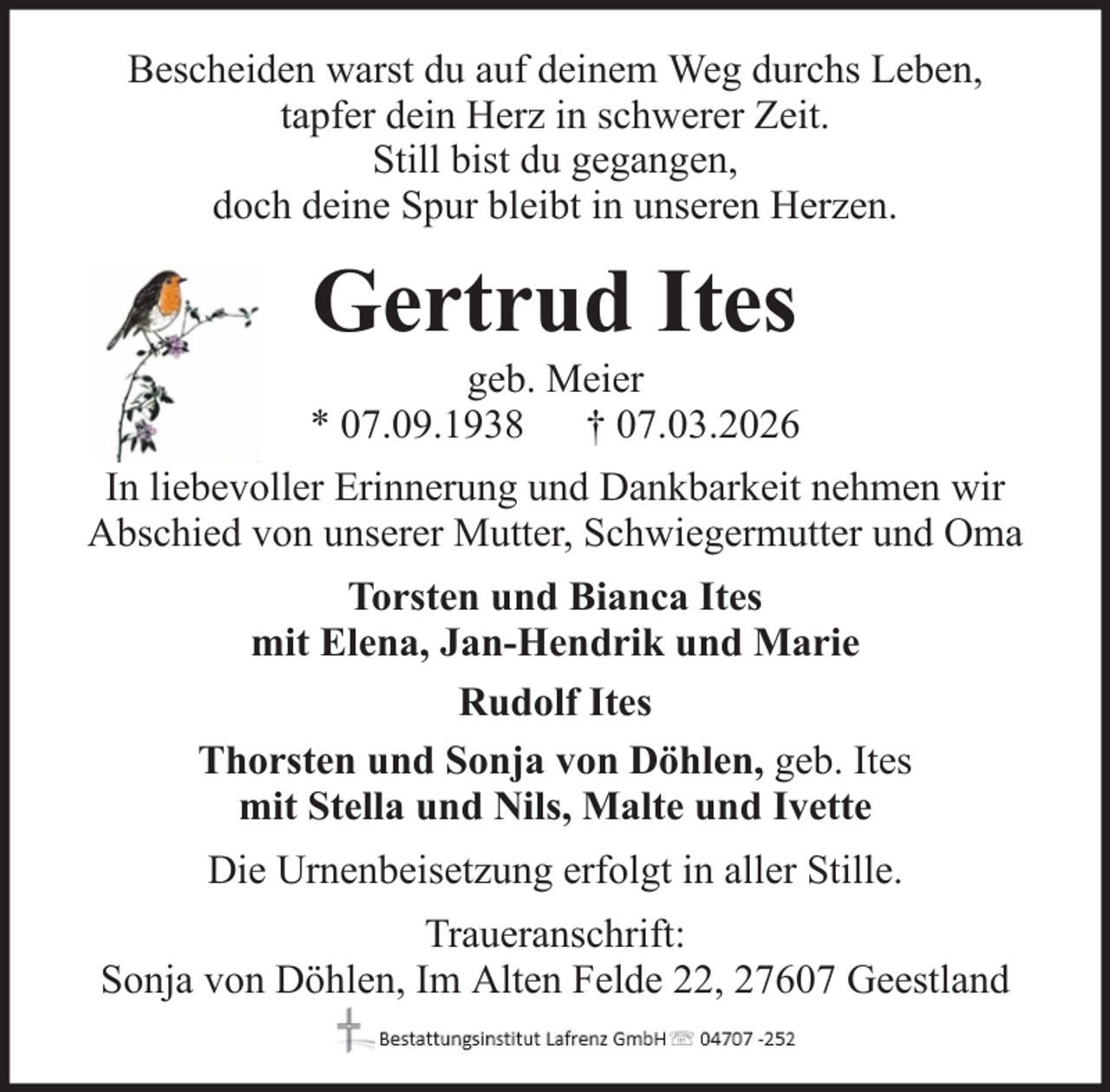 <p>Bescheiden warst du auf deinem Weg durchs Leben,<br />tapfer dein Herz in schwerer Zeit.<br />Still bist du gegangen,<br />doch deine Spur bleibt in unseren Herzen.</p><p>Gertrud Ites<br />geb. Meier<br />* 07.09.1938 † 07.03.2026<br />In liebevoller Erinnerung und Dankbarkeit nehmen wir<br />Abschied von unserer Mutter, Schwiegermutter und Oma<br />Torsten und Bianca Ites<br />mit Elena, Jan-Hendrik und Marie<br />Rudolf Ites<br />Thorsten und Sonja von Döhlen, geb. Ites<br />mit Stella und Nils, Malte und Ivette<br />Die Urnenbeisetzung erfolgt in aller Stille.<br />Traueranschrift:<br />Sonja von Döhlen, Im Alten Felde 22, 27607 Geestland</p>