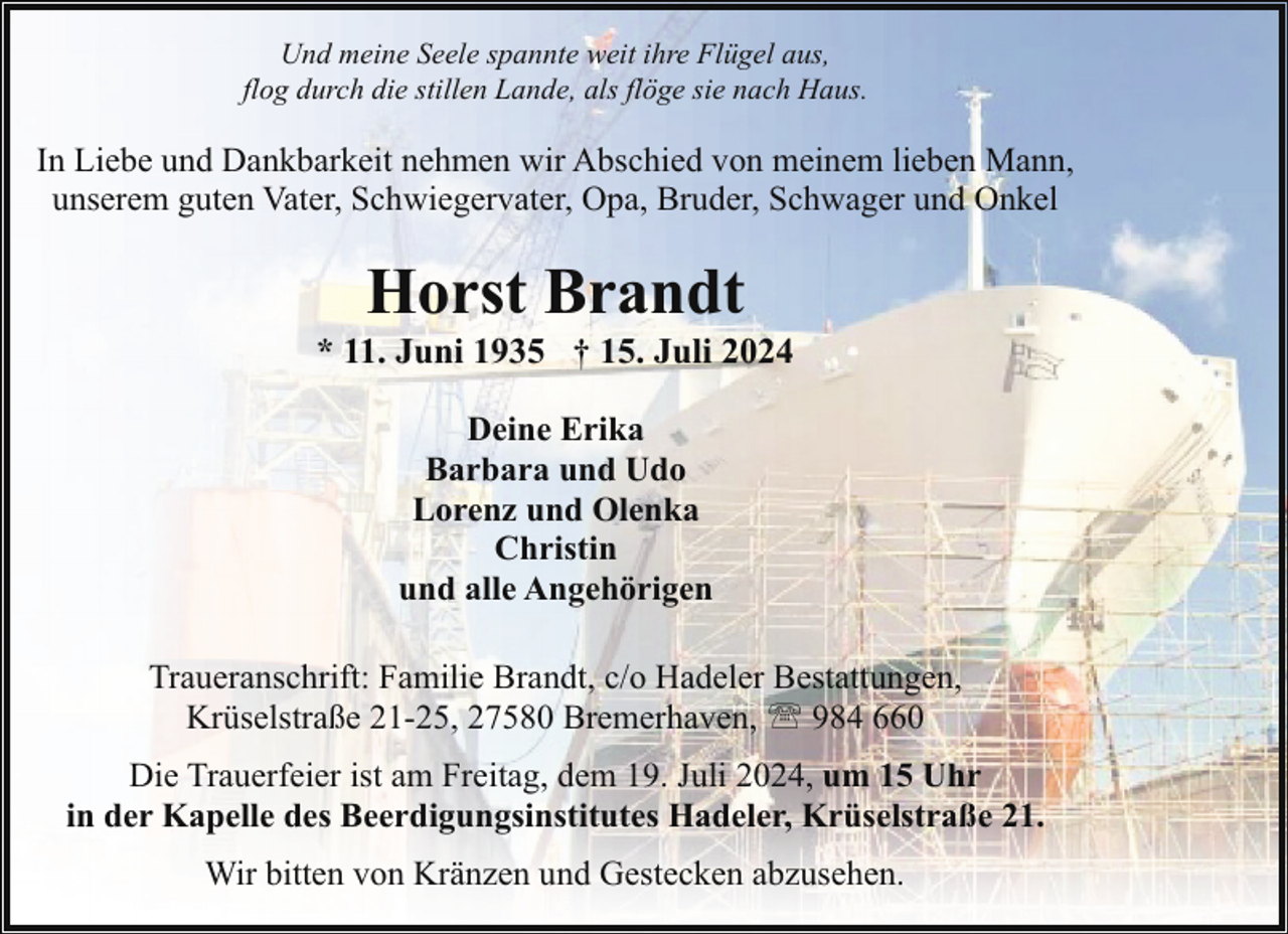 <p>Und meine Seele spannte weit ihre Flügel aus,<br />flog durch die stillen Lande, als flöge sie nach Haus.</p><p>In Liebe und Dankbarkeit nehmen wir Abschied von meinem lieben Mann,<br />unserem guten Vater, Schwiegervater, Opa, Bruder, Schwager und Onkel</p><p>Horst Brandt</p><p>* 11. Juni 1935 † 15. Juli 2024<br />Deine Erika<br />Barbara und Udo<br />Lorenz und Olenka<br />Christin<br />und alle Angehörigen<br />Traueranschrift: Familie Brandt, c/o Hadeler Bestattungen,<br />Krüselstraße 21-25, 27580 Bremerhaven, ' 984 660<br />Die Trauerfeier ist am Freitag, dem 19. Juli 2024, um 15 Uhr<br />in der Kapelle des Beerdigungsinstitutes Hadeler, Krüselstraße 21.<br />Wir bitten von Kränzen und Gestecken abzusehen.</p>