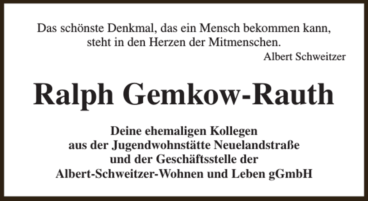 <p>Das schönste Denkmal, das ein Mensch bekommen kann,<br />steht in den Herzen der Mitmenschen.</p><p>Albert Schweitzer</p><p>Ralph Gemkow-Rauth<br />Deine ehemaligen Kollegen<br />aus der Jugendwohnstätte Neuelandstraße<br />und der Geschäftsstelle der<br />Albert-Schweitzer-Wohnen und Leben gGmbH</p>