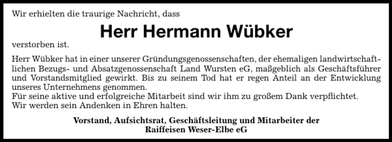 <p>Wir erhielten die traurige Nachricht, dass<br />verstorben ist.</p><p>Herr Hermann Wübker</p><p>Herr Wübker hat in einer unserer Gründungsgenossenschaften, der ehemaligen landwirtschaftlichen Bezugs- und Absatzgenossenschaft Land Wursten eG, maßgeblich als Geschäftsführer<br />und Vorstandsmitglied gewirkt. Bis zu seinem Tod hat er regen Anteil an der Entwicklung<br />unseres Unternehmens genommen.<br />Für seine aktive und erfolgreiche Mitarbeit sind wir ihm zu großem Dank verpﬂichtet.<br />Wir werden sein Andenken in Ehren halten.<br />Vorstand, Aufsichtsrat, Geschäftsleitung und Mitarbeiter der<br />Raiffeisen Weser-Elbe eG</p>