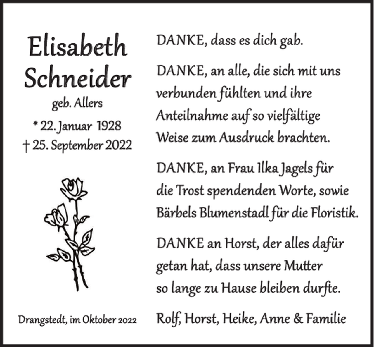 <p>Elisabeth<br />Schneider</p><p>geb. Allers<br />* 22. Januar 1928<br />† 25. September 2022</p><p>DAnkE, dass es dich gab.<br />DAnkE, an alle, die sich mit uns<br />verbunden fühlten und ihre<br />Anteilnahme auf so vielfältige<br />Weise zum Ausdruck brachten.<br />DAnkE, an Frau Ilka Jagels für<br />die Trost spendenden Worte, sowie<br />Bärbels Blumenstadl für die Floristik.<br />DAnkE an Horst, der alles dafür<br />getan hat, dass unsere Mutter<br />so lange zu Hause bleiben durfte.</p><p>Drangstedt, im Oktober 2022</p><p>Rolf, Horst, Heike, Anne &amp; Familie</p>