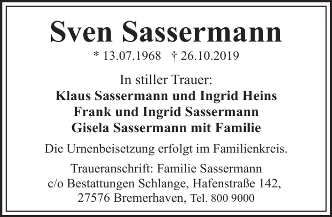 <p>Sven Sassermann<br />* 13.07.1968 † 26.10.2019</p><p>In stiller Trauer:<br />Klaus Sassermann und Ingrid Heins<br />Frank und Ingrid Sassermann<br />Gisela Sassermann mit Familie<br />Die Urnenbeisetzung erfolgt im Familienkreis.<br />Traueranschrift: Familie Sassermann<br />c/o Bestattungen Schlange, Hafenstraße 142,<br />27576 Bremerhaven, Tel. 800 9000</p>