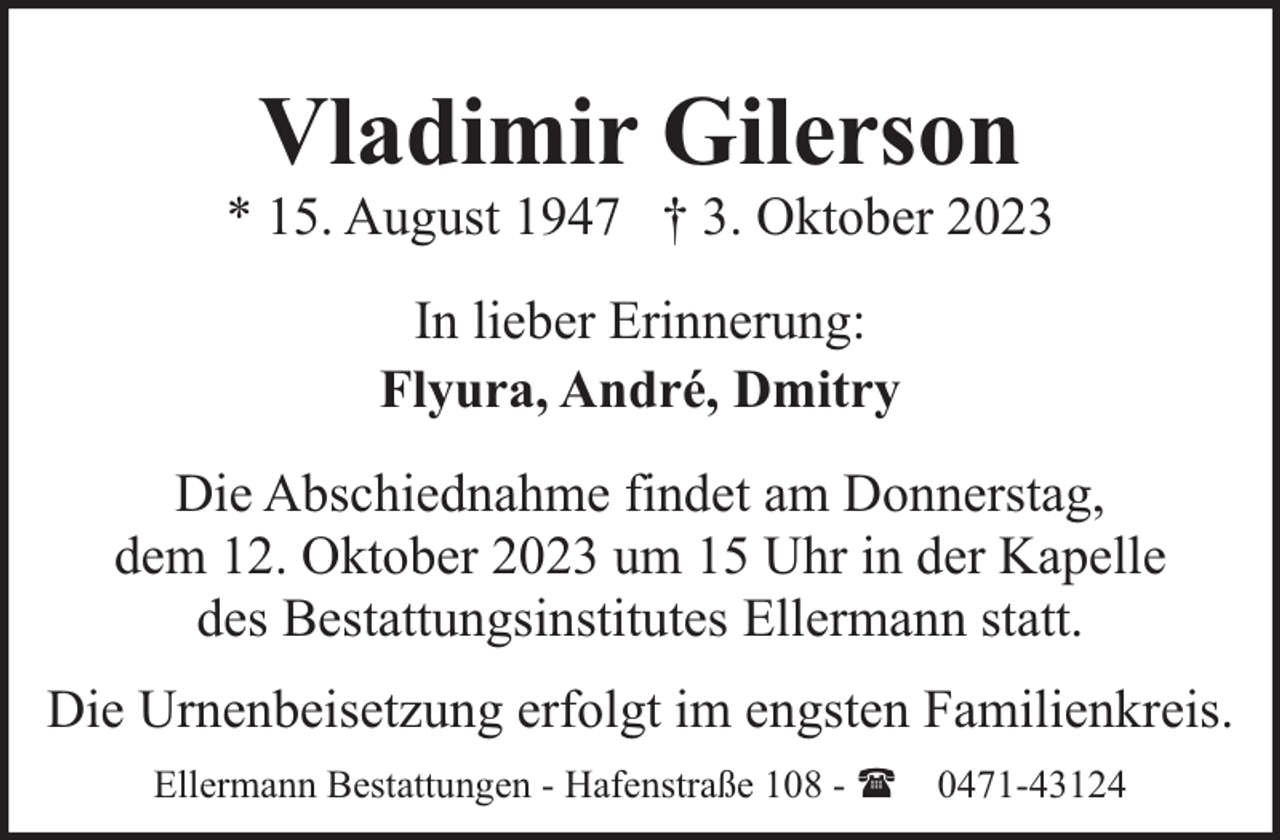 <p>Vladimir Gilerson</p><p>* 15. August 1947 † 3. Oktober 2023<br />In lieber Erinnerung:<br />Flyura, André, Dmitry<br />Die Abschiednahme findet am Donnerstag,<br />dem 12. Oktober 2023 um 15 Uhr in der Kapelle<br />des Bestattungsinstitutes Ellermann statt.<br />Die Urnenbeisetzung erfolgt im engsten Familienkreis.<br />Ellermann Bestattungen - Hafenstraße 108 - ( 0471-43124</p>