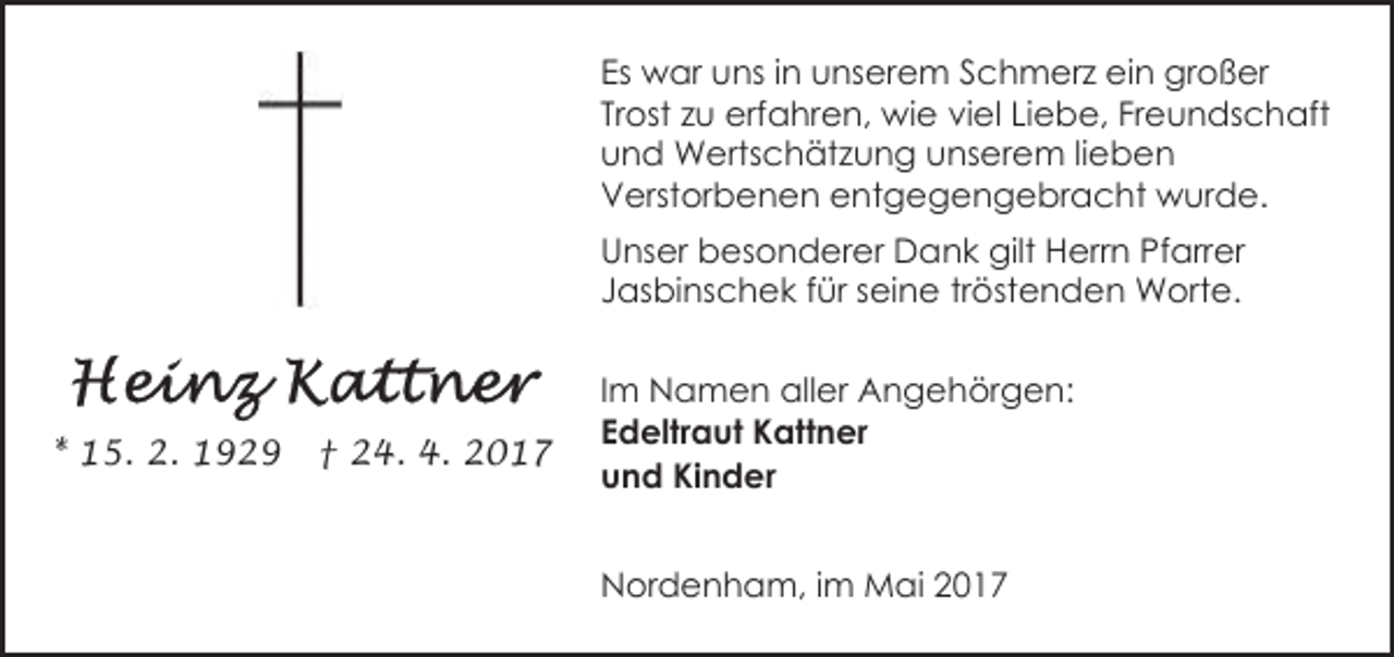 <p>Es war uns in unserem Schmerz ein großer<br />Trost zu erfahren, wie viel Liebe, Freundschaft<br />und Wertschätzung unserem lieben<br />Verstorbenen entgegengebracht wurde.<br />Unser besonderer Dank gilt Herrn Pfarrer<br />Jasbinschek für seine tröstenden Worte.</p><p>* 15. 2. 1929</p><p>† 24. 4. 2017</p><p>Im Namen aller Angehörgen:<br />Edeltraut Kattner<br />und Kinder<br />Nordenham, im Mai 2017</p>