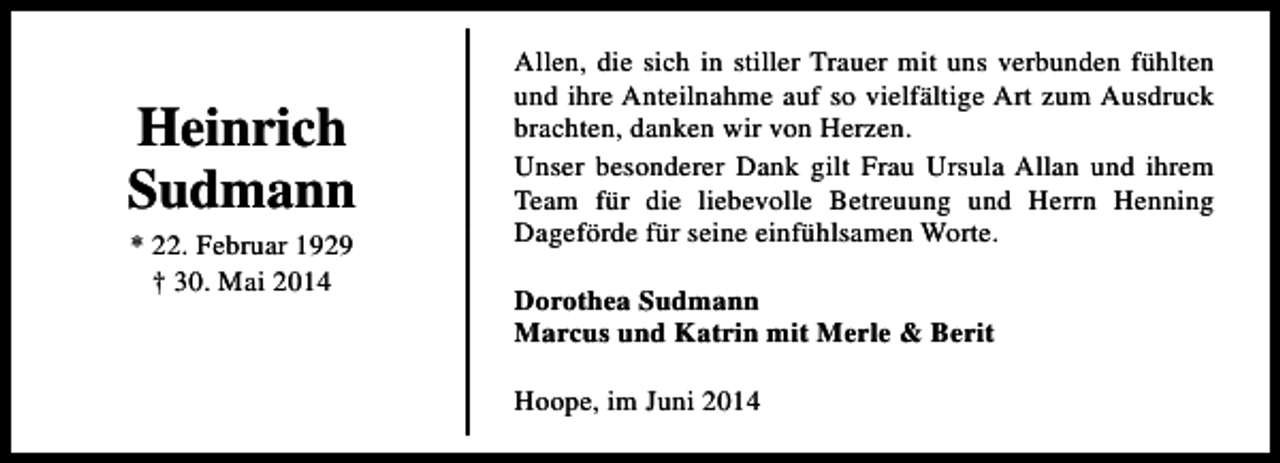 <p>Heinrich<br />Sudmann<br />* 22. Februar 1929<br />† 30. Mai 2014</p><p>Allen, die sich in stiller Trauer mit uns verbunden fühlten<br />und ihre Anteilnahme auf so vielfältige Art zum Ausdruck<br />brachten, danken wir von Herzen.<br />Unser besonderer Dank gilt Frau Ursula Allan und ihrem<br />Team für die liebevolle Betreuung und Herrn Henning<br />Dageförde für seine einfühlsamen Worte.<br />Dorothea Sudmann<br />Marcus und Katrin mit Merle &amp; Berit<br />Hoope, im Juni 2014</p>