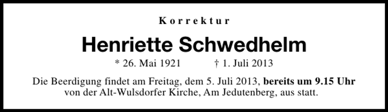 <p>Korrektur</p><p>Henriette Schwedhelm<br />* 26. Mai 1921</p><p>† 1. Juli 2013</p><p>Die Beerdigung findet am Freitag, dem 5. Juli 2013, bereits um 9.15 Uhr<br />von der Alt-Wulsdorfer Kirche, Am Jedutenberg, aus statt.</p>
