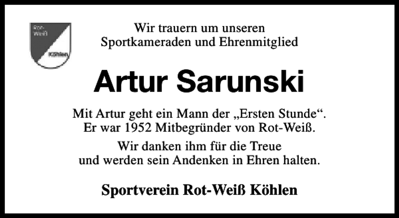 <p>Wir trauern um unseren<br />Sportkameraden und Ehrenmitglied</p><p>Artur Sarunski<br />Mit Artur geht ein Mann der „Ersten Stunde“.<br />Er war 1952 Mitbegründer von Rot-Weiß.<br />Wir danken ihm für die Treue<br />und werden sein Andenken in Ehren halten.</p><p>Sportverein Rot-Weiß Köhlen</p>