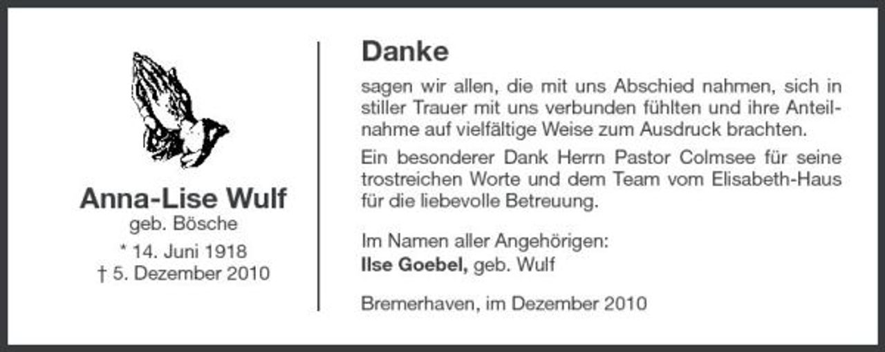 <p>Danke<br />sagen wir allen, die mit uns Abschied nahmen, sich in stiller Trauer mit uns verbunden fühlten und ihre Anteilnahme auf vielfältige Weise zum Ausdruck brachten. Ein besonderer Dank Herrn Pastor Colmsee für seine trostreichen Worte und dem Team vom Elisabeth-Haus für die liebevolle Betreuung. Im Namen aller Angehörigen: Ilse Goebel, geb. Wulf Bremerhaven, im Dezember 2010</p><p>Anna-Lise Wulf<br />geb. Bösche * 14. Juni 1918 † 5. Dezember 2010</p>