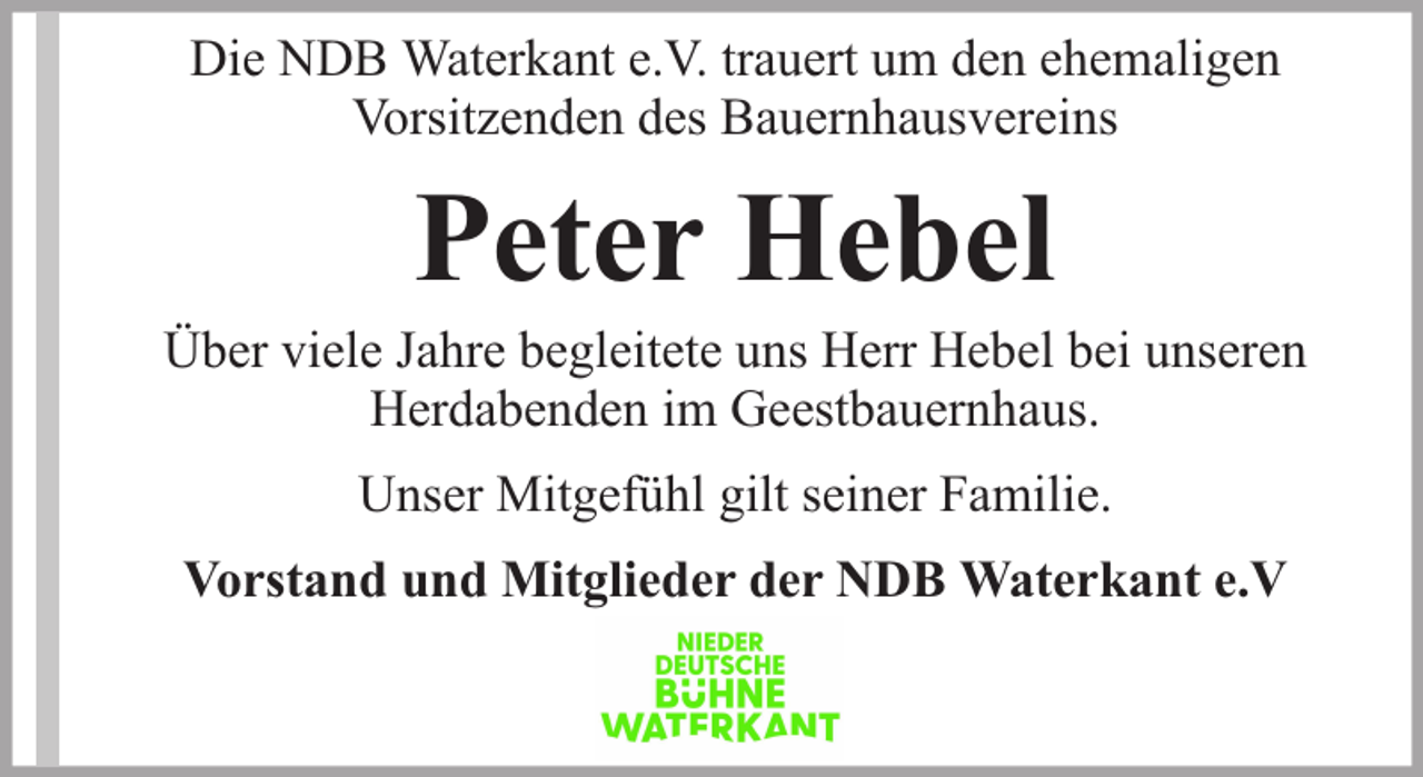 <p>Die NDB Waterkant e.V. trauert um den ehemaligen<br />Vorsitzenden des Bauernhausvereins</p><p>Peter Hebel</p><p>Über viele Jahre begleitete uns Herr Hebel bei unseren<br />Herdabenden im Geestbauernhaus.<br />Unser Mitgefühl gilt seiner Familie.<br />Vorstand und Mitglieder der NDB Waterkant e.V</p>