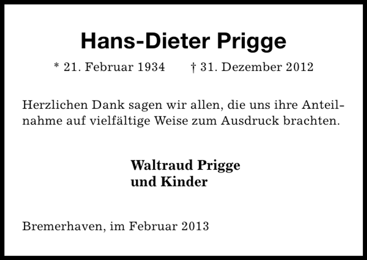 <p>Hans-Dieter Prigge<br />* 21. Februar 1934</p><p>† 31. Dezember 2012</p><p>Herzlichen Dank sagen wir allen, die uns ihre Anteilnahme auf vielfältige Weise zum Ausdruck brachten.</p><p>Waltraud Prigge<br />und Kinder<br />Bremerhaven, im Februar 2013</p>