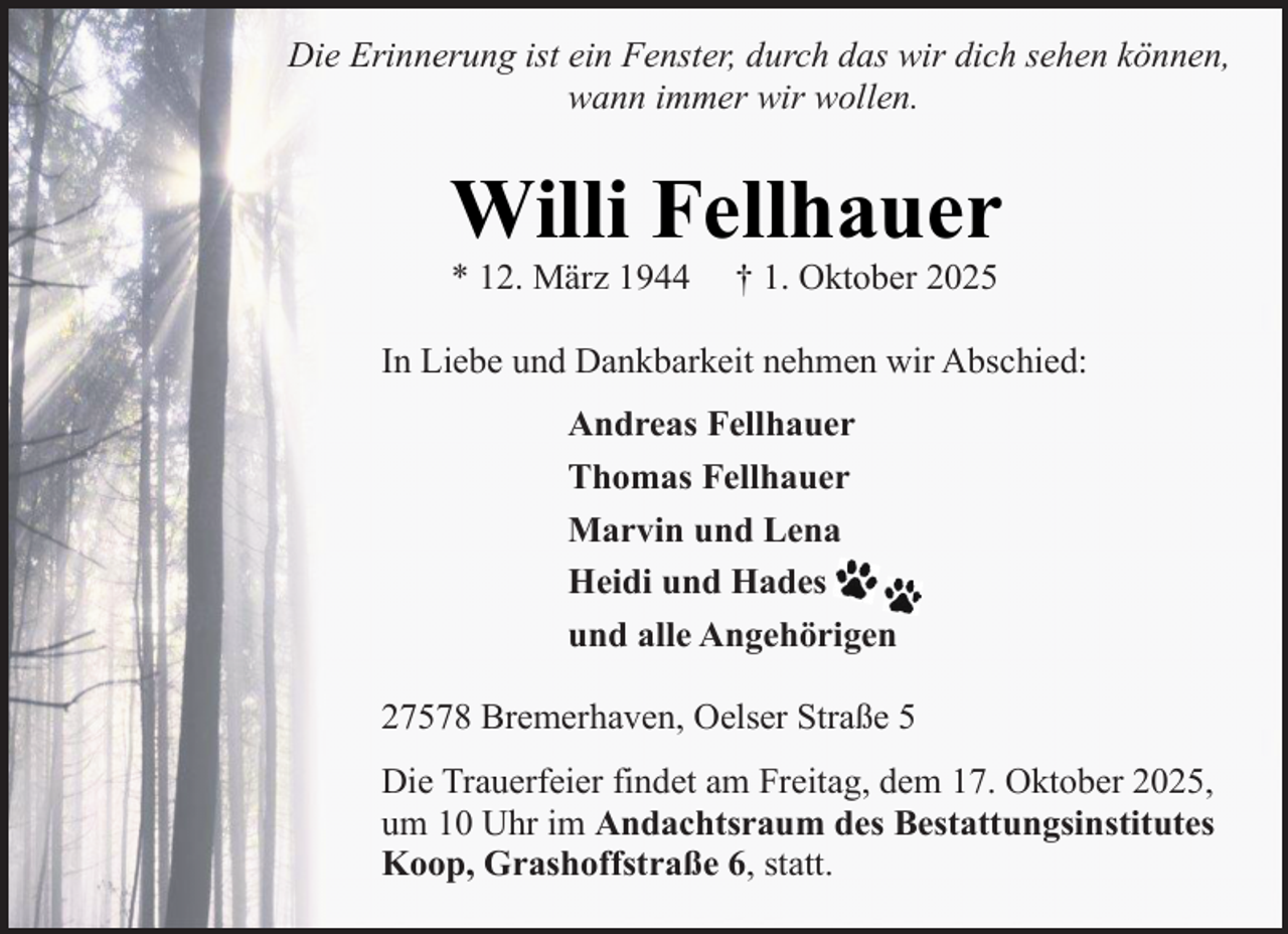 <p>Die Erinnerung ist ein Fenster, durch das wir dich sehen können,<br />wann immer wir wollen.</p><p>Willi Fellhauer<br />* 12. März 1944</p><p>† 1. Oktober 2025</p><p>In Liebe und Dankbarkeit nehmen wir Abschied:<br />Andreas Fellhauer<br />Thomas Fellhauer<br />Marvin und Lena<br />Heidi und Hades<br />und alle Angehörigen<br />27578 Bremerhaven, Oelser Straße 5<br />Die Trauerfeier findet am Freitag, dem 17. Oktober 2025,<br />um 10 Uhr im Andachtsraum des Bestattungsinstitutes<br />Koop, Grashoffstraße 6, statt.</p>