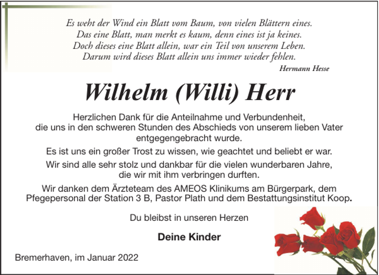 <p>Es weht der Wind ein Blatt vom Baum, von vielen Blättern eines.<br />Das eine Blatt, man merkt es kaum, denn eines ist ja keines.<br />Doch dieses eine Blatt allein, war ein Teil von unserem Leben.<br />Darum wird dieses Blatt allein uns immer wieder fehlen.<br />Hermann Hesse</p><p>Wilhelm (Willi) Herr<br />Herzlichen Dank für die Anteilnahme und Verbundenheit,<br />die uns in den schweren Stunden des Abschieds von unserem lieben Vater<br />entgegengebracht wurde.<br />Es ist uns ein großer Trost zu wissen, wie geachtet und beliebt er war.<br />Wir sind alle sehr stolz und dankbar für die vielen wunderbaren Jahre,<br />die wir mit ihm verbringen durften.<br />Wir danken dem Ärzteteam des AMEOS Klinikums am Bürgerpark, dem<br />Pfegepersonal der Station 3 B, Pastor Plath und dem Bestattungsinstitut Koop.<br />Du bleibst in unseren Herzen</p><p>Deine Kinder<br />Bremerhaven, im Januar 2022</p>