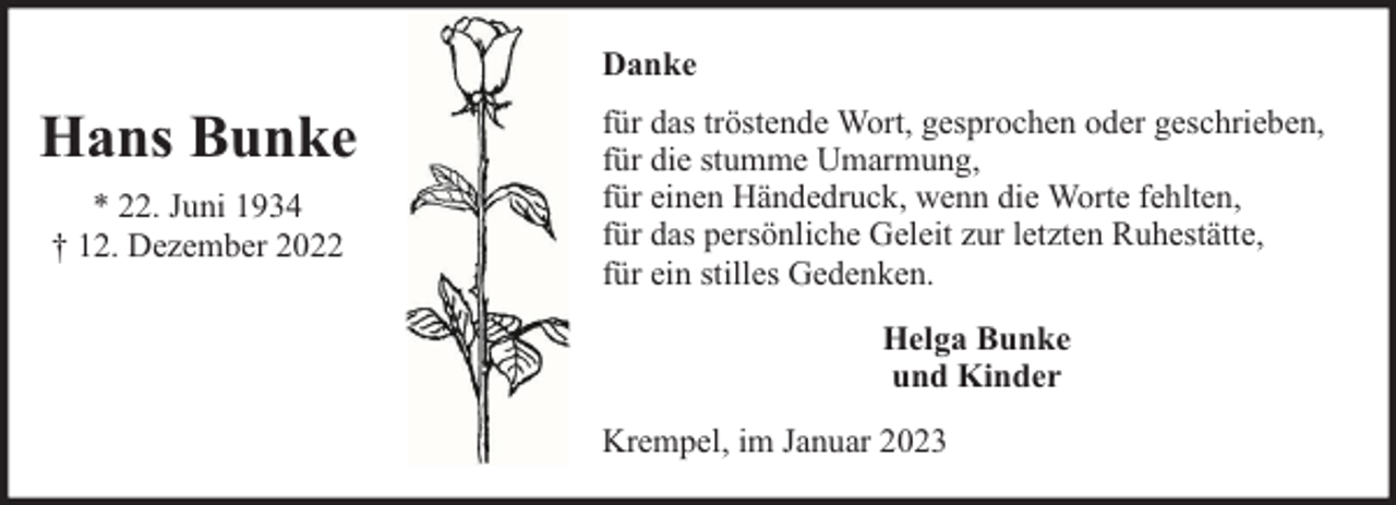 <p>Danke</p><p>Hans Bunke<br />* 22. Juni 1934<br />† 12. Dezember 2022</p><p>für das tröstende Wort, gesprochen oder geschrieben,<br />für die stumme Umarmung,<br />für einen Händedruck, wenn die Worte fehlten,<br />für das persönliche Geleit zur letzten Ruhestätte,<br />für ein stilles Gedenken.<br />Helga Bunke<br />und Kinder<br />Krempel, im Januar 2023</p>
