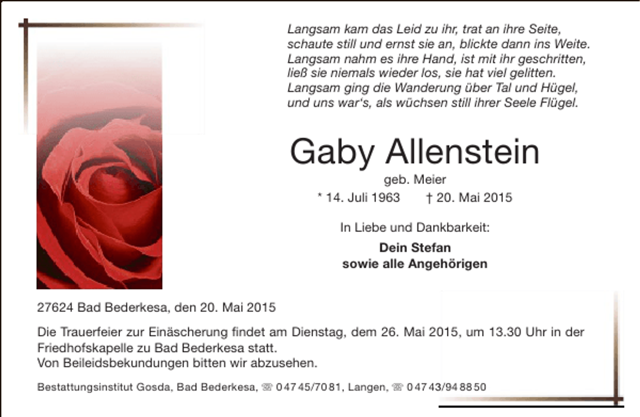 <p>Langsam kam das Leid zu ihr, trat an ihre Seite,<br />schaute still und ernst sie an, blickte dann ins Weite.<br />Langsam nahm es ihre Hand, ist mit ihr geschritten,<br />ließ sie niemals wieder los, sie hat viel gelitten.<br />Langsam ging die Wanderung über Tal und Hügel,<br />und uns war‘s, als wüchsen still ihrer Seele Flügel.</p><p>Gaby Allenstein<br />geb. Meier<br />* 14. Juli 1963<br />† 20. Mai 2015<br />In Liebe und Dankbarkeit:<br />Dein Stefan<br />sowie alle Angehörigen<br />27624 Bad Bederkesa, den 20. Mai 2015<br />Die Trauerfeier zur Einäscherung findet am Dienstag, dem 26. Mai 2015, um 13.30 Uhr in der<br />Friedhofskapelle zu Bad Bederkesa statt.<br />Von Beileidsbekundungen bitten wir abzusehen.<br />Bestattungsinstitut Gosda, Bad Bederkesa,  0 47 45/70 81, Langen,  0 47 43/94 88 50<br />3</p>