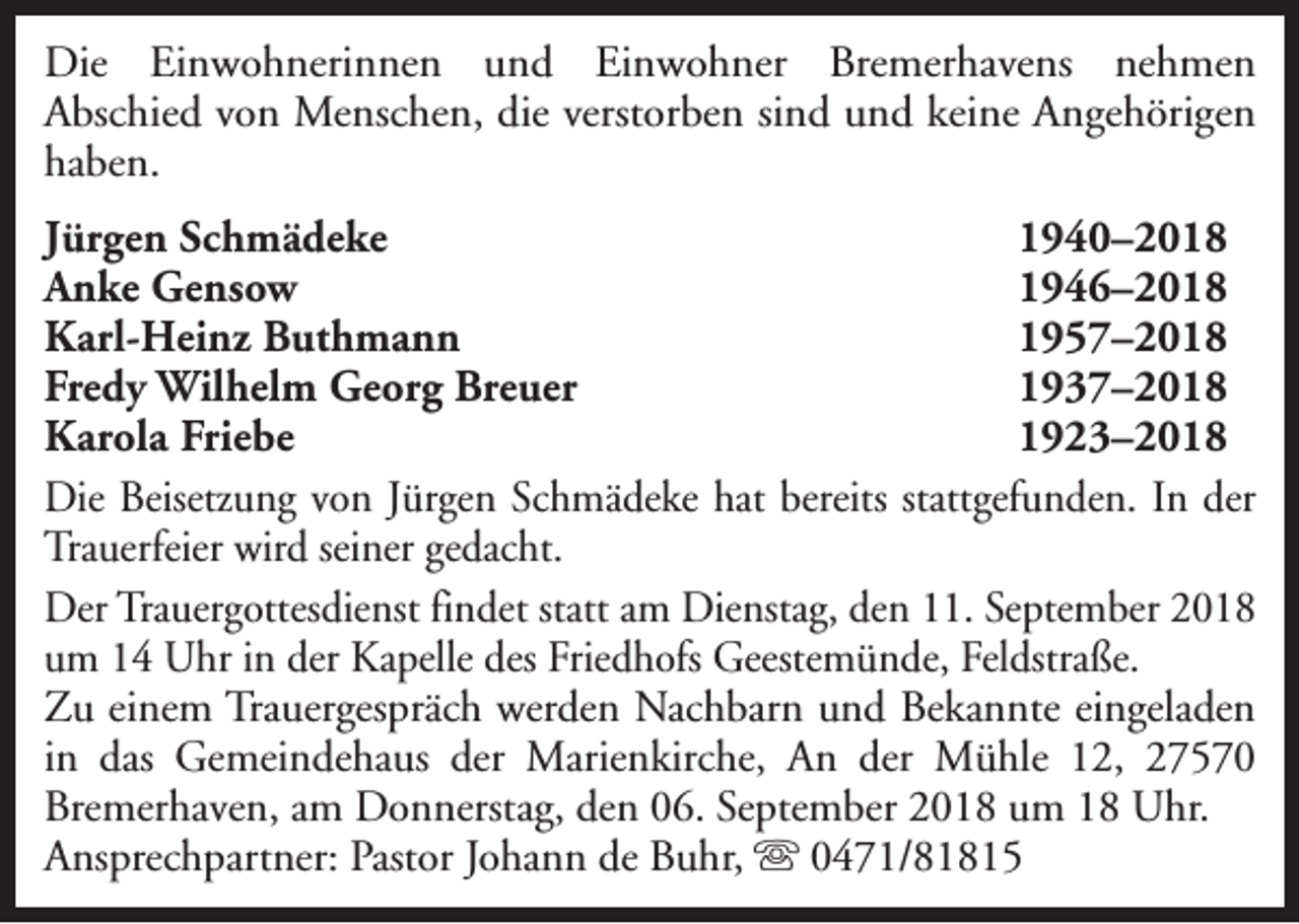 <p>Die Einwohnerinnen und Einwohner Bremerhavens nehmen<br />Abschied von Menschen, die verstorben sind und keine Angehörigen<br />haben.<br />Jürgen Schmädeke<br />1940–2018<br />Anke Gensow<br />1946–2018<br />Karl-Heinz Buthmann<br />1957–2018<br />Fredy Wilhelm Georg Breuer<br />1937–2018<br />Karola Friebe<br />1923–2018<br />Die Beisetzung von Jürgen Schmädeke hat bereits stattgefunden. In der<br />Trauerfeier wird seiner gedacht.<br />Der Trauergottesdienst findet statt am Dienstag, den 11. September 2018<br />um 14 Uhr in der Kapelle des Friedhofs Geestemünde, Feldstraße.<br />Zu einem Trauergespräch werden Nachbarn und Bekannte eingeladen<br />in das Gemeindehaus der Marienkirche, An der Mühle 12, 27570<br />Bremerhaven, am Donnerstag, den 06. September 2018 um 18 Uhr.<br />Ansprechpartner: Pastor Johann de Buhr, s 0471/81815</p>