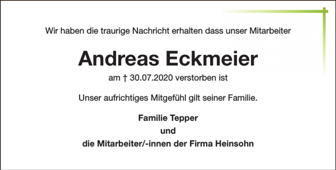 <p>Wir haben die traurige Nachricht erhalten dass unser Mitarbeiter</p><p>Andreas Eckmeier<br />am † 30.07.2020 verstorben ist</p><p>Unser aufrichtiges Mitgefühl gilt seiner Familie.<br />Familie Tepper<br />und<br />die Mitarbeiter/-innen der Firma Heinsohn</p>
