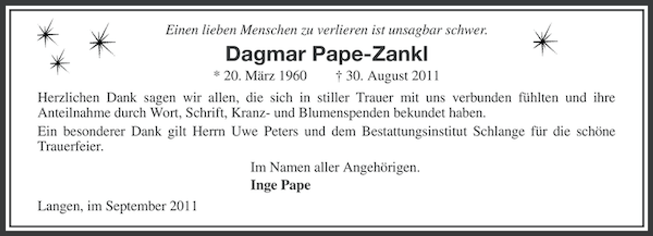 <p>Einen lieben Menschen zu verlieren ist unsagbar schwer.</p><p>Dagmar Pape-Zankl<br />* 20. März 1960</p><p>† 30. August 2011</p><p>Herzlichen Dank sagen wir allen, die sich in stiller Trauer mit uns verbunden fühlten und ihre<br />Anteilnahme durch Wort, Schrift, Kranz- und Blumenspenden bekundet haben.<br />Ein besonderer Dank gilt Herrn Uwe Peters und dem Bestattungsinstitut Schlange für die schöne<br />Trauerfeier.<br />Im Namen aller Angehörigen.<br />Inge Pape<br />Langen, im September 2011</p>