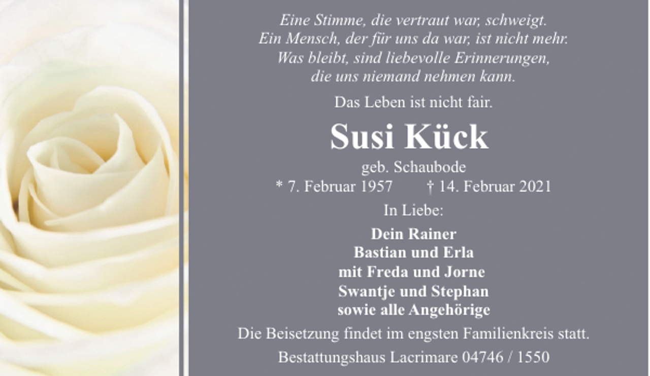 <p>Eine Stimme, die vertraut war, schweigt.<br />Ein Mensch, der für uns da war, ist nicht mehr.<br />Was bleibt, sind liebevolle Erinnerungen,<br />die uns niemand nehmen kann.<br />Das Leben ist nicht fair.</p><p>Susi Kück</p><p>geb. Schaubode<br />* 7. Februar 1957<br />† 14. Februar 2021<br />In Liebe:<br />Dein Rainer<br />Bastian und Erla<br />mit Freda und Jorne<br />Swantje und Stephan<br />sowie alle Angehörige<br />Die Beisetzung findet im engsten Familienkreis statt.<br />Bestattungshaus Lacrimare 04746 / 1550</p>