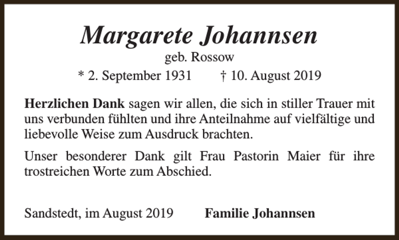 <p>Margarete Johannsen</p><p>geb. Rossow<br />* 2. September 1931<br />† 10. August 2019<br />Herzlichen Dank sagen wir allen, die sich in stiller Trauer mit<br />uns verbunden fühlten und ihre Anteilnahme auf vielfältige und<br />liebevolle Weise zum Ausdruck brachten.<br />Unser besonderer Dank gilt Frau Pastorin Maier für ihre<br />trostreichen Worte zum Abschied.<br />Sandstedt, im August 2019</p><p>Familie Johannsen</p>