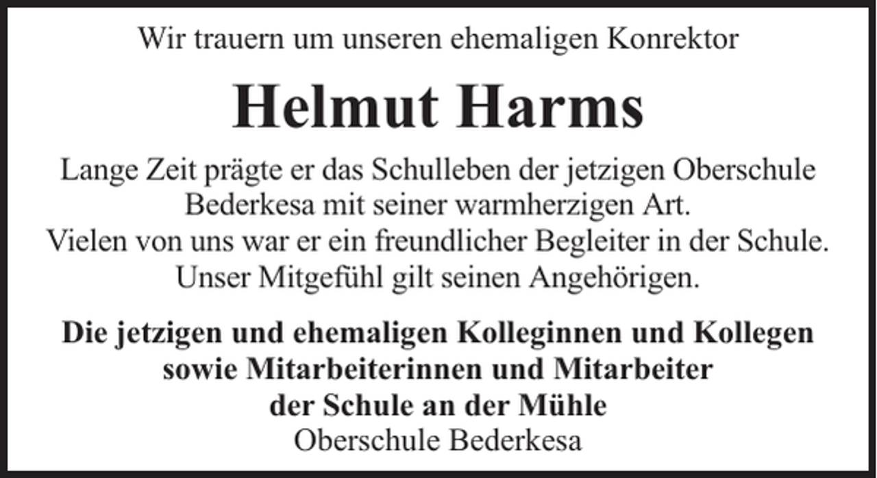 <p>Wir trauern um unseren ehemaligen Konrektor</p><p>Helmut Harms</p><p>Lange Zeit prägte er das Schulleben der jetzigen Oberschule<br />Bederkesa mit seiner warmherzigen Art.<br />Vielen von uns war er ein freundlicher Begleiter in der Schule.<br />Unser Mitgefühl gilt seinen Angehörigen.<br />Die jetzigen und ehemaligen Kolleginnen und Kollegen<br />sowie Mitarbeiterinnen und Mitarbeiter<br />der Schule an der Mühle<br />Oberschule Bederkesa</p>