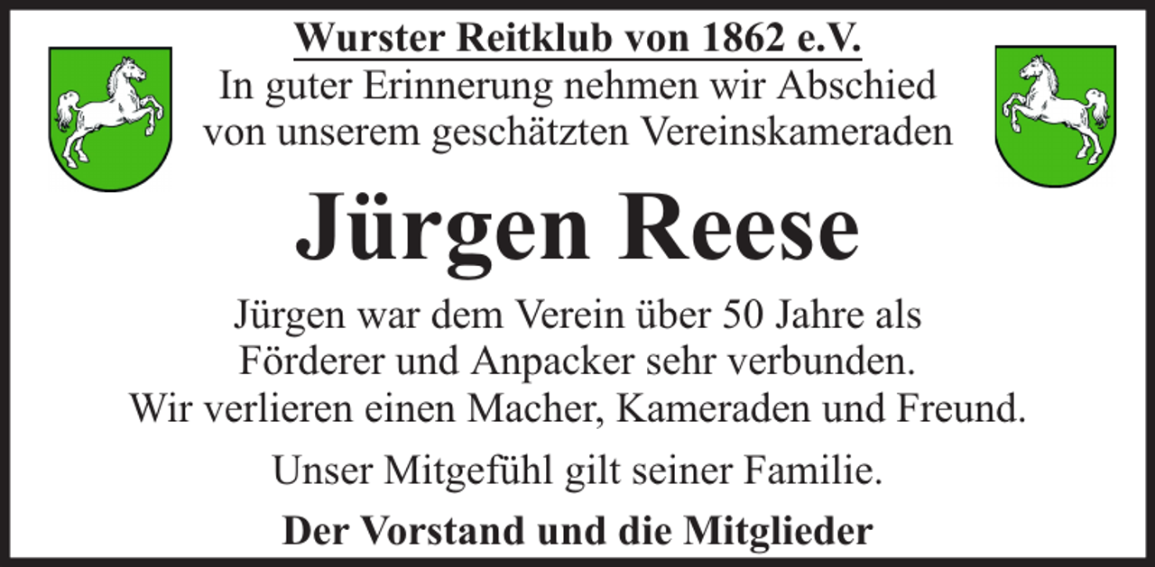 <p>Wurster Reitklub von 1862 e.V.<br />In guter Erinnerung nehmen wir Abschied<br />von unserem geschätzten Vereinskameraden</p><p>Jürgen Reese</p><p>Jürgen war dem Verein über 50 Jahre als<br />Förderer und Anpacker sehr verbunden.<br />Wir verlieren einen Macher, Kameraden und Freund.<br />Unser Mitgefühl gilt seiner Familie.<br />Der Vorstand und die Mitglieder</p>