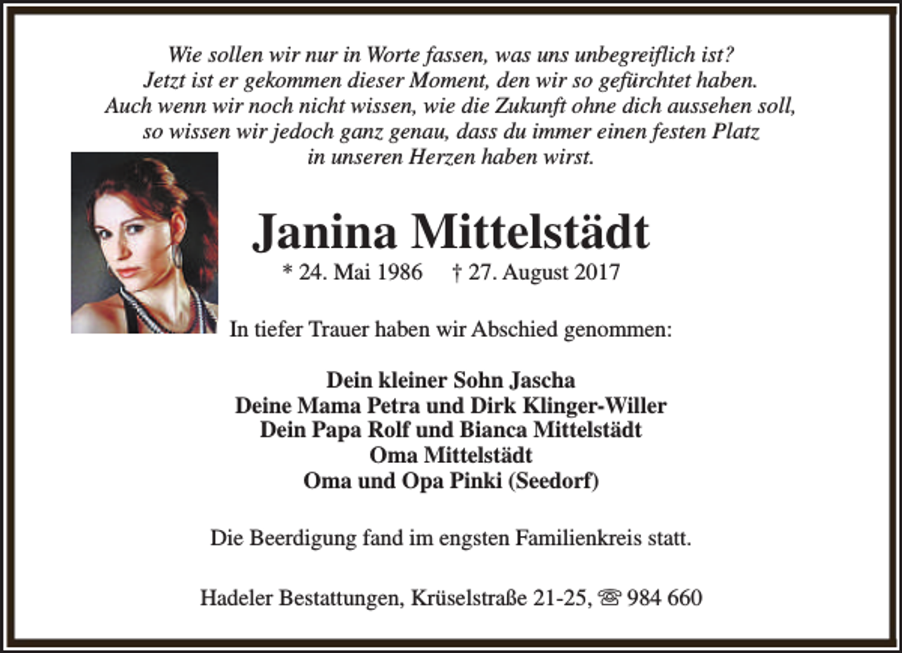 <p>Wie sollen wir nur in Worte fassen, was uns unbegreiflich ist?<br />Jetzt ist er gekommen dieser Moment, den wir so gefürchtet haben.<br />Auch wenn wir noch nicht wissen, wie die Zukunft ohne dich aussehen soll,<br />so wissen wir jedoch ganz genau, dass du immer einen festen Platz<br />in unseren Herzen haben wirst.</p><p>Janina Mittelstädt<br />* 24. Mai 1986</p><p>† 27. August 2017</p><p>In tiefer Trauer haben wir Abschied genommen:<br />Dein kleiner Sohn Jascha<br />Deine Mama Petra und Dirk Klinger-Willer<br />Dein Papa Rolf und Bianca Mittelstädt<br />Oma Mittelstädt<br />Oma und Opa Pinki (Seedorf)<br />Die Beerdigung fand im engsten Familienkreis statt.<br />Hadeler Bestattungen, Krüselstraße 21-25, s 984 660</p>