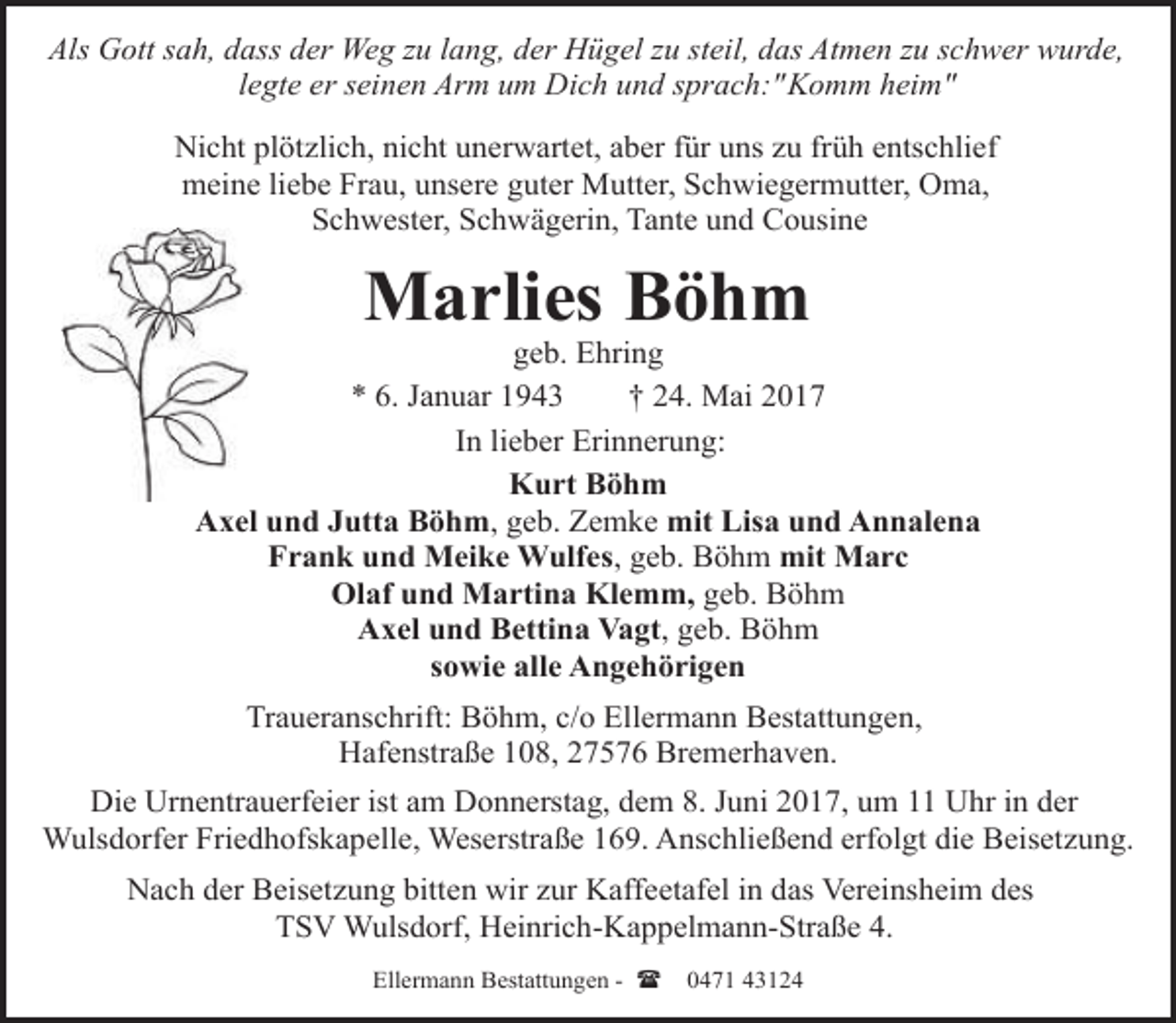 <p>Als Gott sah, dass der Weg zu lang, der Hügel zu steil, das Atmen zu schwer wurde,<br />legte er seinen Arm um Dich und sprach:"Komm heim"<br />Nicht plötzlich, nicht unerwartet, aber für uns zu früh entschlief<br />meine liebe Frau, unsere guter Mutter, Schwiegermutter, Oma,<br />Schwester, Schwägerin, Tante und Cousine</p><p>Marlies Böhm</p><p>geb. Ehring<br />* 6. Januar 1943<br />† 24. Mai 2017<br />In lieber Erinnerung:<br />Kurt Böhm<br />Axel und Jutta Böhm, geb. Zemke mit Lisa und Annalena<br />Frank und Meike Wulfes, geb. Böhm mit Marc<br />Olaf und Martina Klemm, geb. Böhm<br />Axel und Bettina Vagt, geb. Böhm<br />sowie alle Angehörigen<br />Traueranschrift: Böhm, c/o Ellermann Bestattungen,<br />Hafenstraße 108, 27576 Bremerhaven.<br />Die Urnentrauerfeier ist am Donnerstag, dem 8. Juni 2017, um 11 Uhr in der<br />Wulsdorfer Friedhofskapelle, Weserstraße 169. Anschließend erfolgt die Beisetzung.<br />Nach der Beisetzung bitten wir zur Kaffeetafel in das Vereinsheim des<br />TSV Wulsdorf, Heinrich-Kappelmann-Straße 4.<br />Ellermann Bestattungen - (</p><p>0471 43124</p>