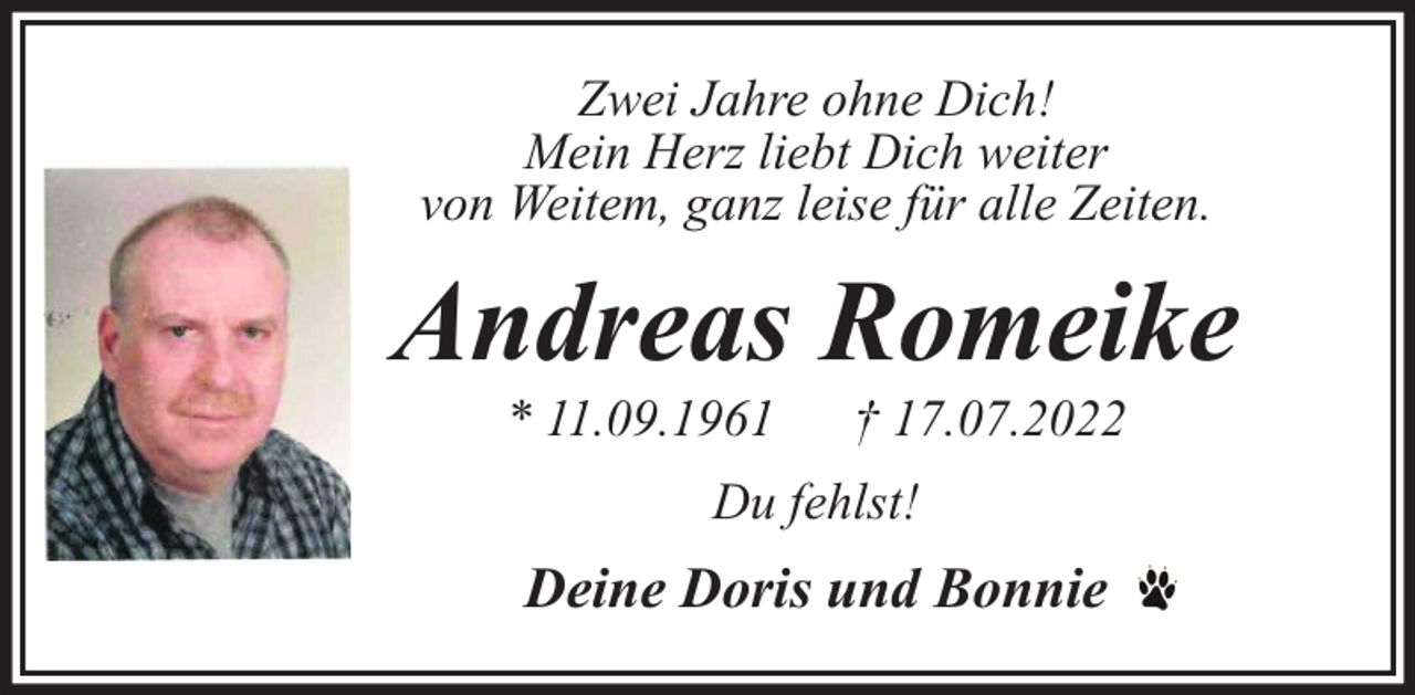 <p>Zwei Jahre ohne Dich!<br />Mein Herz liebt Dich weiter<br />von Weitem, ganz leise für alle Zeiten.</p><p>Andreas Romeike<br />* 11.09.1961</p><p>† 17.07.2022</p><p>Du fehlst!</p><p>Deine Doris und Bonnie</p>
