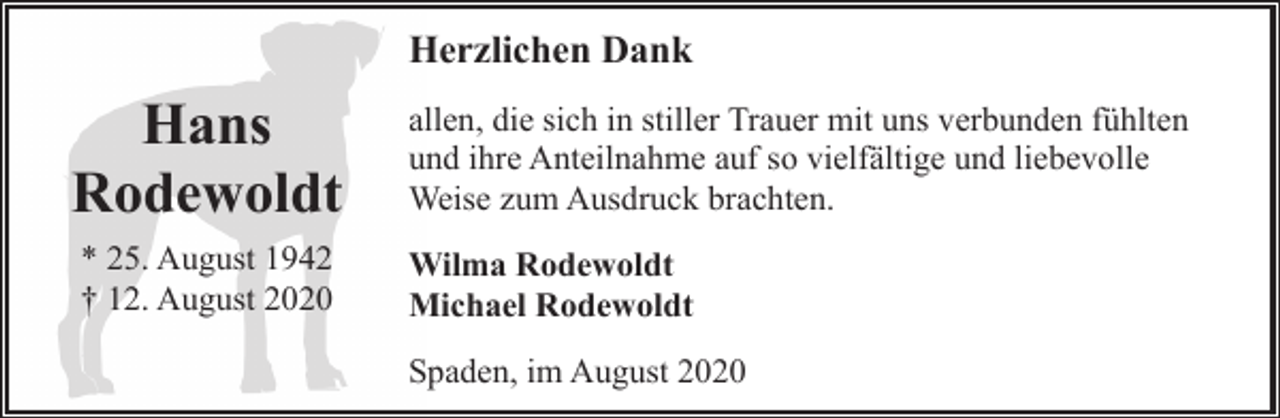 <p>Herzlichen Dank</p><p>Hans<br />Rodewoldt</p><p>allen, die sich in stiller Trauer mit uns verbunden fühlten<br />und ihre Anteilnahme auf so vielfältige und liebevolle<br />Weise zum Ausdruck brachten.</p><p>* 25. August 1942<br />† 12. August 2020</p><p>Wilma Rodewoldt<br />Michael Rodewoldt<br />Spaden, im August 2020</p>