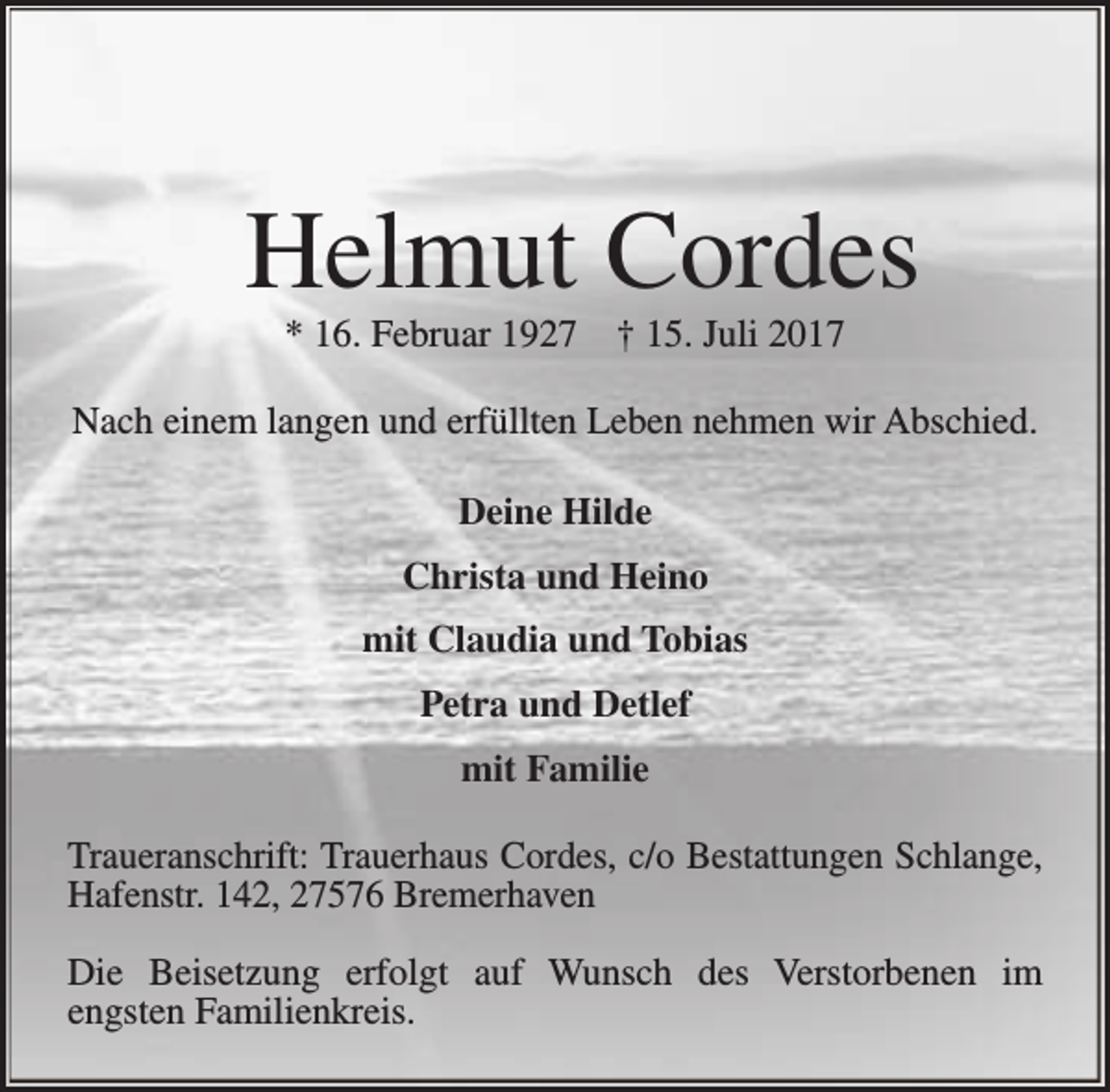 <p>Helmut Cordes<br />* 16. Februar 1927</p><p>† 15. Juli 2017</p><p>Nach einem langen und erfüllten Leben nehmen wir Abschied.<br />Deine Hilde<br />Christa und Heino<br />mit Claudia und Tobias<br />Petra und Detlef<br />mit Familie<br />Traueranschrift: Trauerhaus Cordes, c/o Bestattungen Schlange,<br />Hafenstr. 142, 27576 Bremerhaven<br />Die Beisetzung erfolgt auf Wunsch des Verstorbenen im<br />engsten Familienkreis.</p>