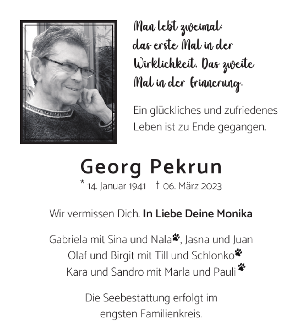 <p>Man lebt zweimal:<br />das erste Mal in der<br />Wirklichkeit, Das zweite<br />Mal in der Erinnerung.<br />Ein glückliches und zufriedenes<br />Leben ist zu Ende gegangen.</p><p>Georg Pekrun<br />* 14. Januar 1941 t 06. März 2023</p><p>Wir vermissen Dich. In Liebe Deine Monika<br />Gabriela mit Sina und Nala , Jasna und Juan<br />Olaf und Birgit mit Till und Schlonko<br />Kara und Sandro mit Marla und Pauli<br />Die Seebestattung erfolgt im<br />engsten Familienkreis.</p>