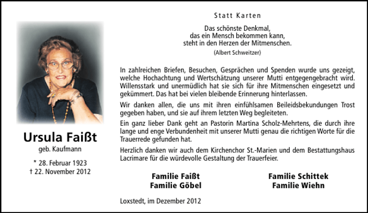 <p>Statt Karten<br />Das schönste Denkmal,<br />das ein Mensch bekommen kann,<br />steht in den Herzen der Mitmenschen.<br />(Albert Schweitzer)</p><p>Ursula Faißt<br />geb. Kaufmann</p><p>* 28. Februar 1923<br />† 22. November 2012</p><p>In zahlreichen Briefen, Besuchen, Gesprächen und Spenden wurde uns gezeigt,<br />welche Hochachtung und Wertschätzung unserer Mutti entgegengebracht wird.<br />Willensstark und unermüdlich hat sie sich für ihre Mitmenschen eingesetzt und<br />gekümmert. Das hat bei vielen bleibende Erinnerung hinterlassen.<br />Wir danken allen, die uns mit ihren einfühlsamen Beileidsbekundungen Trost<br />gegeben haben, und sie auf ihrem letzten Weg begleiteten.<br />Ein ganz lieber Dank geht an Pastorin Martina Scholz-Mehrtens, die durch ihre<br />lange und enge Verbundenheit mit unserer Mutti genau die richtigen Worte für die<br />Trauerrede gefunden hat.<br />Herzlich danken wir auch dem Kirchenchor St.-Marien und dem Bestattungshaus<br />Lacrimare für die würdevolle Gestaltung der Trauerfeier.</p><p>Familie Faißt<br />Familie Göbel<br />Loxstedt, im Dezember 2012</p><p>Familie Schittek<br />Familie Wiehn</p>