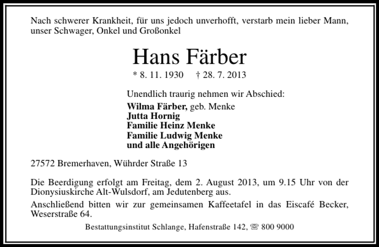 <p>Nach schwerer Krankheit, für uns jedoch unverhofft, verstarb mein lieber Mann,<br />unser Schwager, Onkel und Großonkel</p><p>Hans Färber<br />* 8. 11. 1930</p><p>† 28. 7. 2013</p><p>Unendlich traurig nehmen wir Abschied:<br />Wilma Färber, geb. Menke<br />Jutta Hornig<br />Familie Heinz Menke<br />Familie Ludwig Menke<br />und alle Angehörigen<br />27572 Bremerhaven, Wührder Straße 13<br />Die Beerdigung erfolgt am Freitag, dem 2. August 2013, um 9.15 Uhr von der<br />Dionysiuskirche Alt-Wulsdorf, am Jedutenberg aus.<br />Anschließend bitten wir zur gemeinsamen Kaffeetafel in das Eiscafé Becker,<br />Weserstraße 64.<br />Bestattungsinstitut Schlange, Hafenstraße 142, s 800 9000</p>