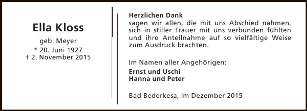 <p>Ella Kloss<br />geb. Meyer<br />* 20. Juni 1927<br />† 2. November 2015</p><p>Herzlichen Dank<br />sagen wir allen, die mit uns Abschied nahmen,<br />sich in stiller Trauer mit uns verbunden fühlten<br />und ihre Anteilnahme auf so vielfältige Weise<br />zum Ausdruck brachten.<br />Im Namen aller Angehörigen:<br />Ernst und Uschi<br />Hanna und Peter<br />Bad Bederkesa, im Dezember 2015</p>