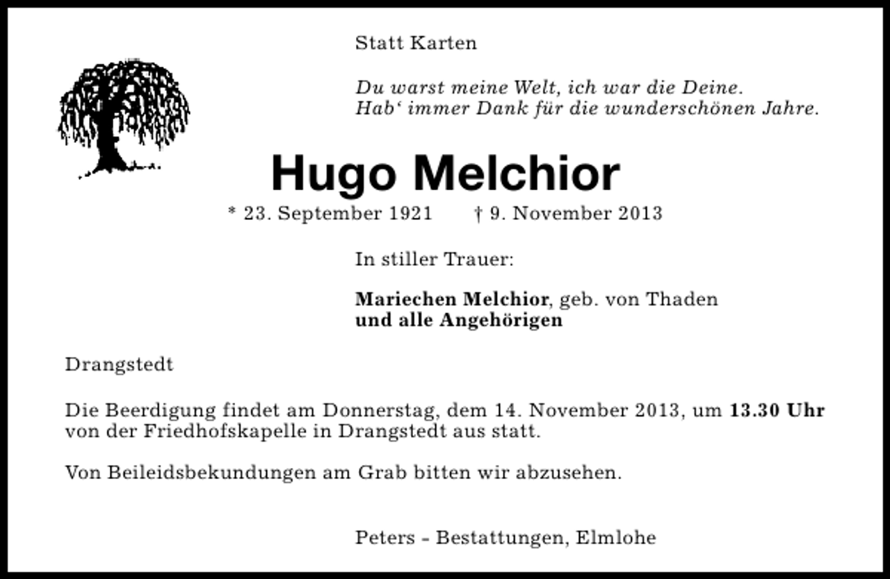<p>Statt Karten<br />Du warst meine Welt, ich war die Deine.<br />Hab‘ immer Dank für die wunderschönen Jahre.</p><p>Hugo Melchior</p><p>* 23. September 1921</p><p>† 9. November 2013</p><p>In stiller Trauer:<br />Mariechen Melchior, geb. von Thaden<br />und alle Angehörigen<br />Drangstedt<br />Die Beerdigung findet am Donnerstag, dem 14. November 2013, um 13.30 Uhr<br />von der Friedhofskapelle in Drangstedt aus statt.<br />Von Beileidsbekundungen am Grab bitten wir abzusehen.<br />Peters - Bestattungen, Elmlohe</p>
