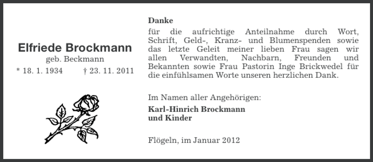 <p>Elfriede Brockmann<br />geb. Beckmann<br />* 18. 1. 1934<br />† 23. 11. 2011</p><p>Danke<br />für die aufrichtige Anteilnahme durch Wort,<br />Schrift, Geld-, Kranz- und Blumenspenden sowie<br />das letzte Geleit meiner lieben Frau sagen wir<br />allen<br />Verwandten,<br />Nachbarn,<br />Freunden<br />und<br />Bekannten sowie Frau Pastorin Inge Brickwedel für<br />die einfühlsamen Worte unseren herzlichen Dank.<br />Im Namen aller Angehörigen:<br />Karl-Hinrich Brockmann<br />und Kinder<br />Flögeln, im Januar 2012</p>