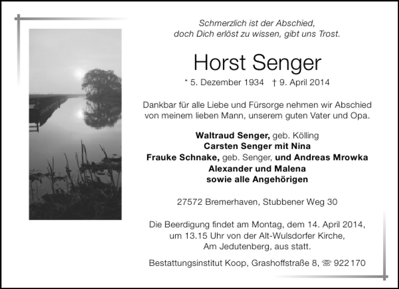 <p>Schmerzlich ist der Abschied,<br />doch Dich erlöst zu wissen, gibt uns Trost.</p><p>Horst Senger</p><p>* 5. Dezember 1934 † 9. April 2014<br />Dankbar für alle Liebe und Fürsorge nehmen wir Abschied<br />von meinem lieben Mann, unserem guten Vater und Opa.<br />Waltraud Senger, geb. Kölling<br />Carsten Senger mit Nina<br />Frauke Schnake, geb. Senger, und Andreas Mrowka<br />Alexander und Malena<br />sowie alle Angehörigen<br />27572 Bremerhaven, Stubbener Weg 30<br />Die Beerdigung findet am Montag, dem 14. April 2014,<br />um 13.15 Uhr von der Alt-Wulsdorfer Kirche,<br />Am Jedutenberg, aus statt.<br />Bestattungsinstitut Koop, Grashoffstraße 8,  922 170</p>
