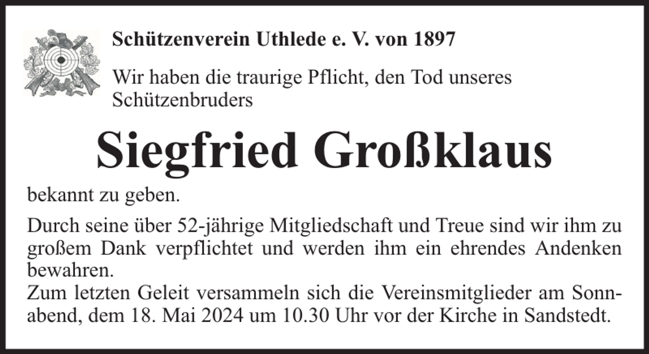 <p>Schützenverein Uthlede e. V. von 1897<br />Wir haben die traurige Pflicht, den Tod unseres<br />Schützenbruders</p><p>Siegfried Großklaus</p><p>bekannt zu geben.<br />Durch seine über 52-jährige Mitgliedschaft und Treue sind wir ihm zu<br />großem Dank verpflichtet und werden ihm ein ehrendes Andenken<br />bewahren.<br />Zum letzten Geleit versammeln sich die Vereinsmitglieder am Sonnabend, dem 18. Mai 2024 um 10.30 Uhr vor der Kirche in Sandstedt.</p>