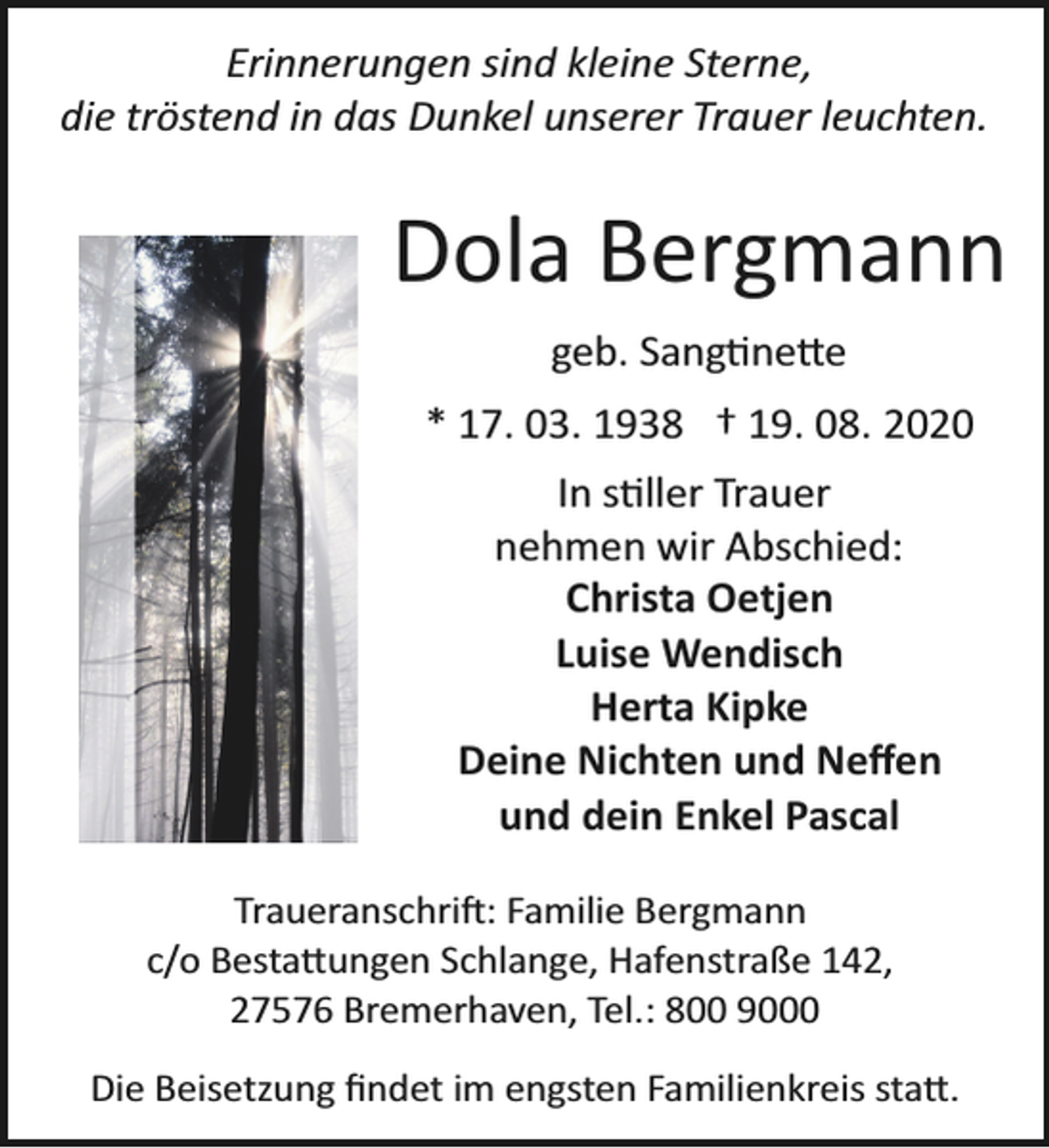 <p>Erinnerungen sind kleine Sterne,<br />die tröstend in das Dunkel unserer Trauer leuchten.</p><p>Dola Bergmann<br />geb. Sangtinette<br />* 17. 03. 1938 † 19. 08. 2020<br />In stiller Trauer<br />nehmen wir Abschied:<br />Christa Oetjen<br />Luise Wendisch<br />Herta Kipke<br />Deine Nichten und Neﬀen<br />und dein Enkel Pascal<br />Traueranschrift: Familie Bergmann<br />c/o Bestattungen Schlange, Hafenstraße 142,<br />27576 Bremerhaven, Tel.: 800 9000<br />Die Beisetzung ﬁndet im engsten Familienkreis statt.</p>
