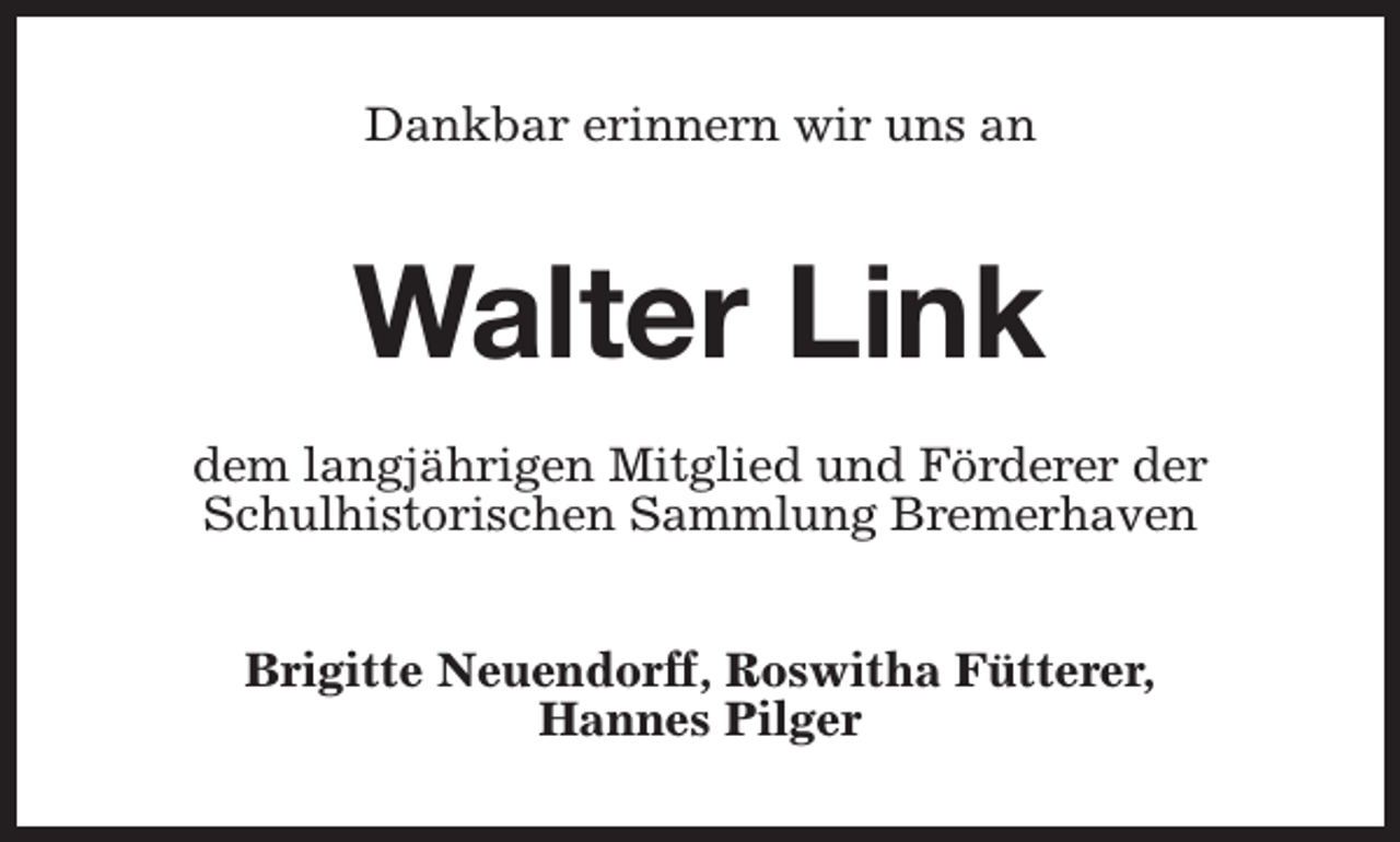 <p>Dankbar erinnern wir uns an</p><p>Walter Link<br />dem langjährigen Mitglied und Förderer der<br />Schulhistorischen Sammlung Bremerhaven<br />Brigitte Neuendorff, Roswitha Fütterer,<br />Hannes Pilger</p>