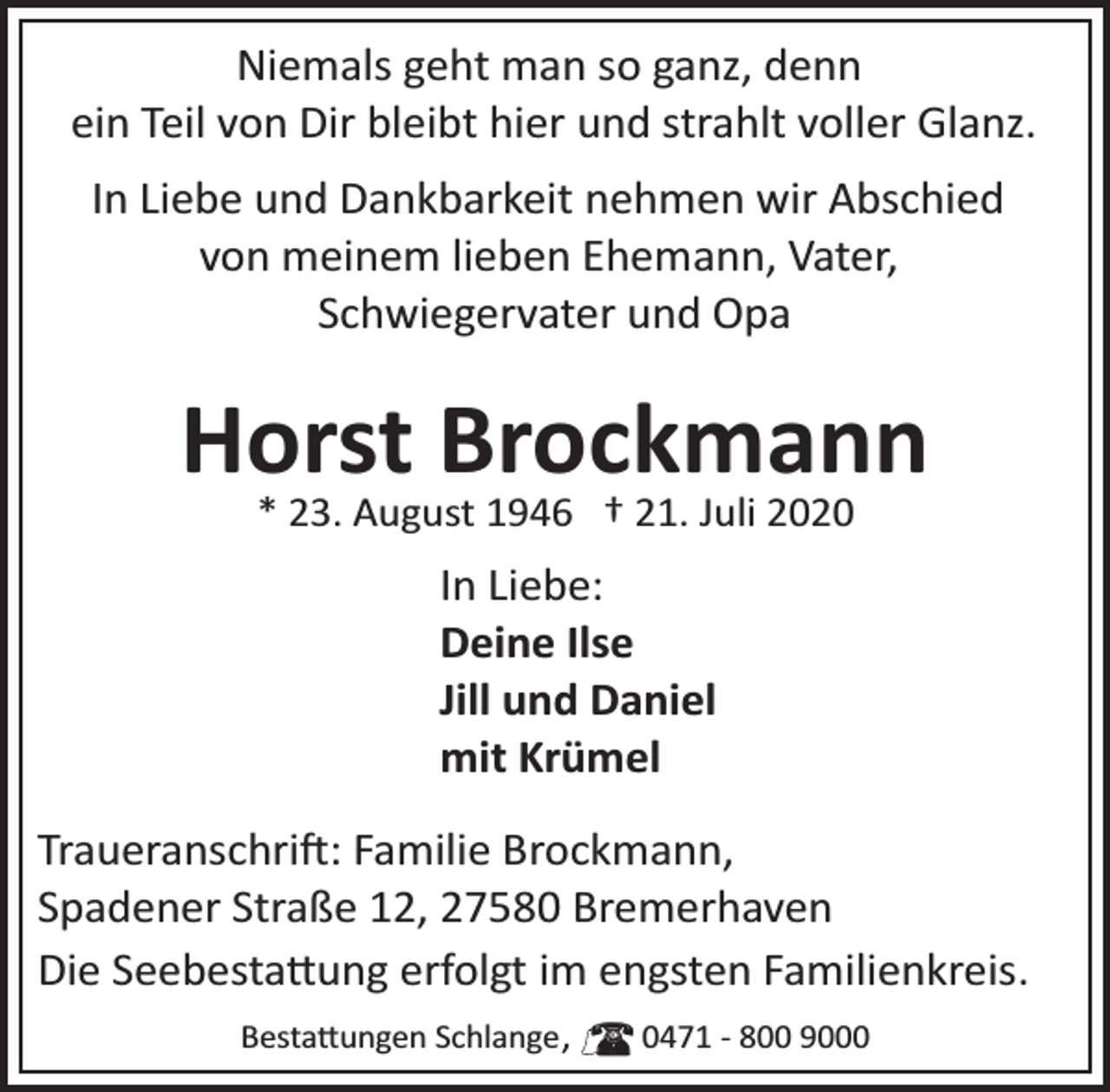 <p>Niemals geht man so ganz, denn<br />ein Teil von Dir bleibt hier und strahlt voller Glanz.<br />In Liebe und Dankbarkeit nehmen wir Abschied<br />von meinem lieben Ehemann, Vater,<br />Schwiegervater und Opa</p><p>Horst Brockmann<br />* 23. August 1946 † 21. Juli 2020</p><p>In Liebe:<br />Deine Ilse<br />Jill und Daniel<br />mit Krümel<br />Traueranschrift: Familie Brockmann,<br />Spadener Straße 12, 27580 Bremerhaven<br />Die Seebestattung erfolgt im engsten Familienkreis.<br />Bestattungen Schlange ,</p><p>0471 ­ 800 9000</p>