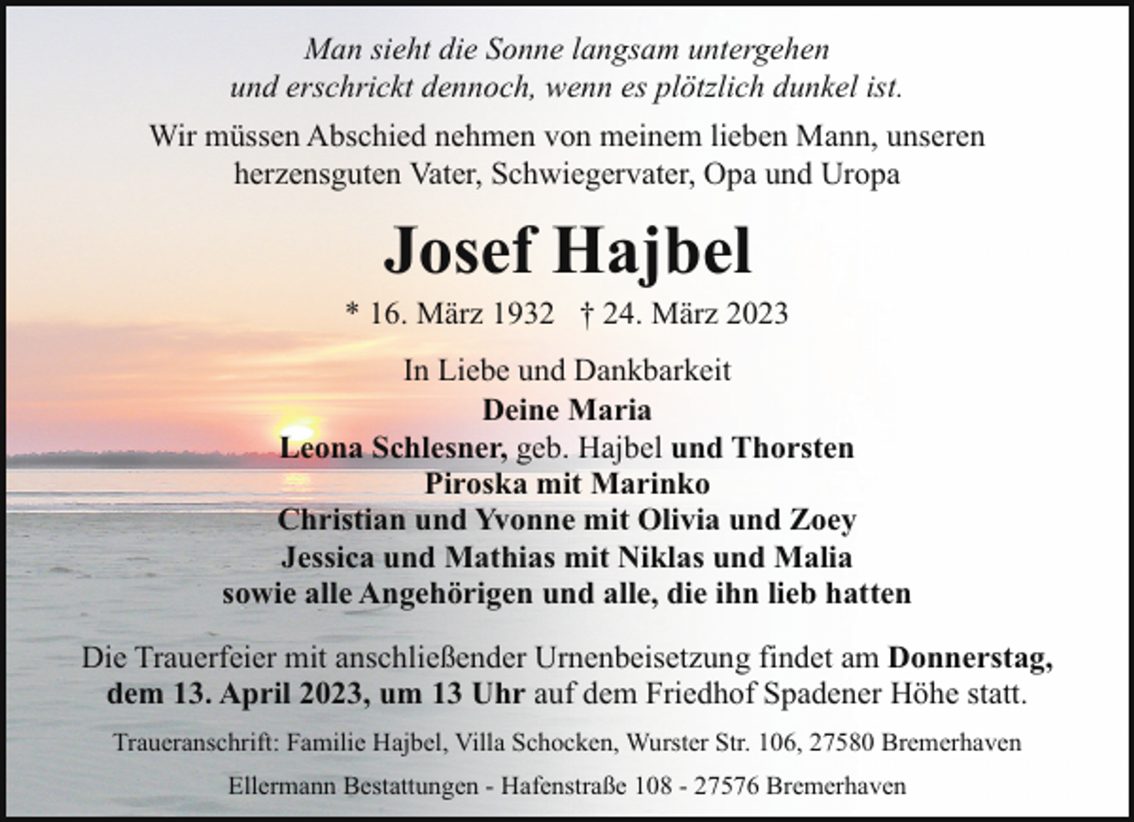 <p>Man sieht die Sonne langsam untergehen<br />und erschrickt dennoch, wenn es plötzlich dunkel ist.<br />Wir müssen Abschied nehmen von meinem lieben Mann, unseren<br />herzensguten Vater, Schwiegervater, Opa und Uropa</p><p>Josef Hajbel</p><p>* 16. März 1932 † 24. März 2023<br />In Liebe und Dankbarkeit<br />Deine Maria<br />Leona Schlesner, geb. Hajbel und Thorsten<br />Piroska mit Marinko<br />Christian und Yvonne mit Olivia und Zoey<br />Jessica und Mathias mit Niklas und Malia<br />sowie alle Angehörigen und alle, die ihn lieb hatten<br />Die Trauerfeier mit anschließender Urnenbeisetzung findet am Donnerstag,<br />dem 13. April 2023, um 13 Uhr auf dem Friedhof Spadener Höhe statt.<br />Traueranschrift: Familie Hajbel, Villa Schocken, Wurster Str. 106, 27580 Bremerhaven<br />Ellermann Bestattungen - Hafenstraße 108 - 27576 Bremerhaven</p>